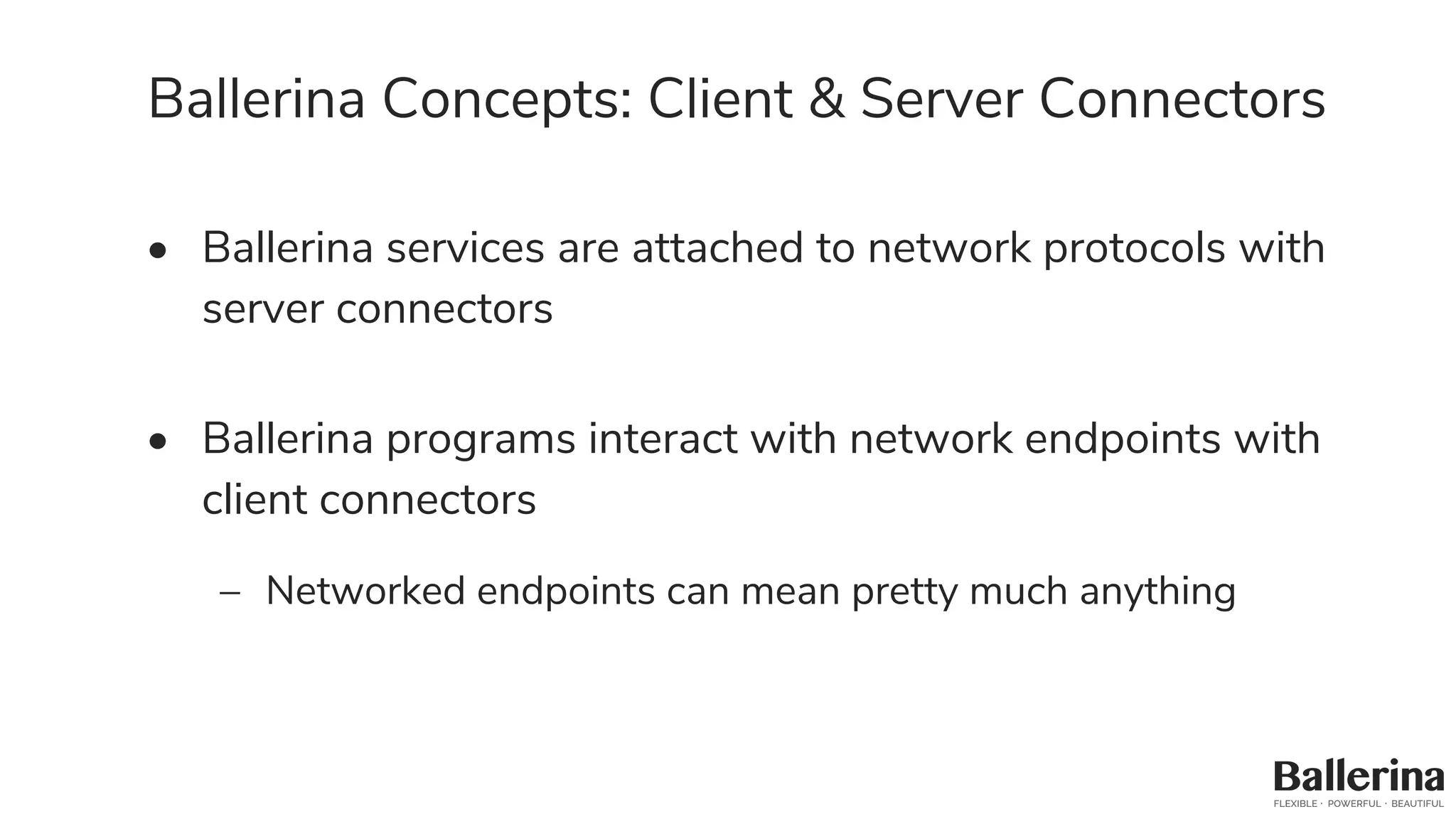 Ballerina Concepts: Client & Server Connectors
• Ballerina services are attached to network protocols with
server connectors
• Ballerina programs interact with network endpoints with
client connectors
– Networked endpoints can mean pretty much anything
 