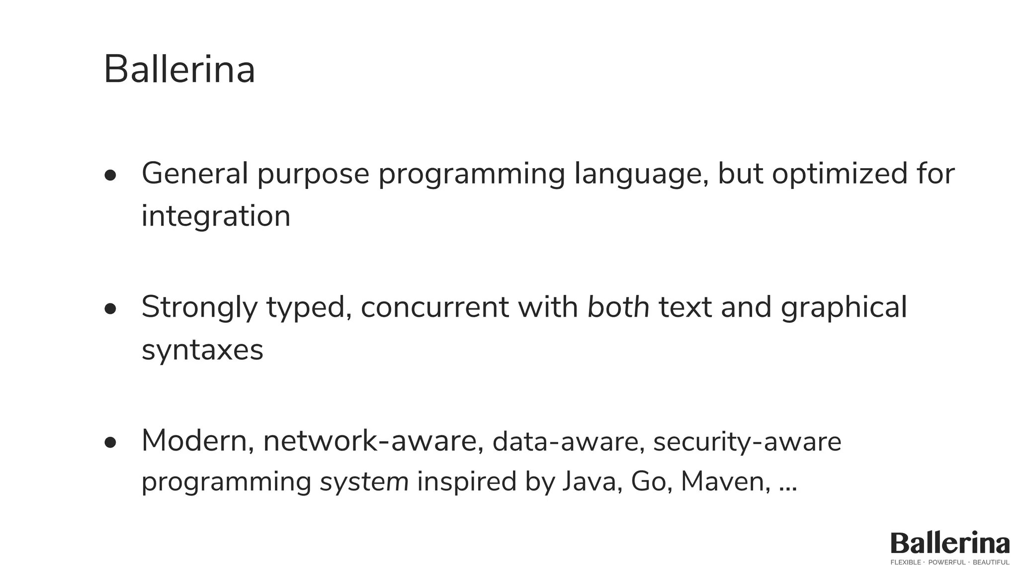 Ballerina
• General purpose programming language, but optimized for
integration
• Strongly typed, concurrent with both text and graphical
syntaxes
• Modern, network-aware, data-aware, security-aware
programming system inspired by Java, Go, Maven, ...
 