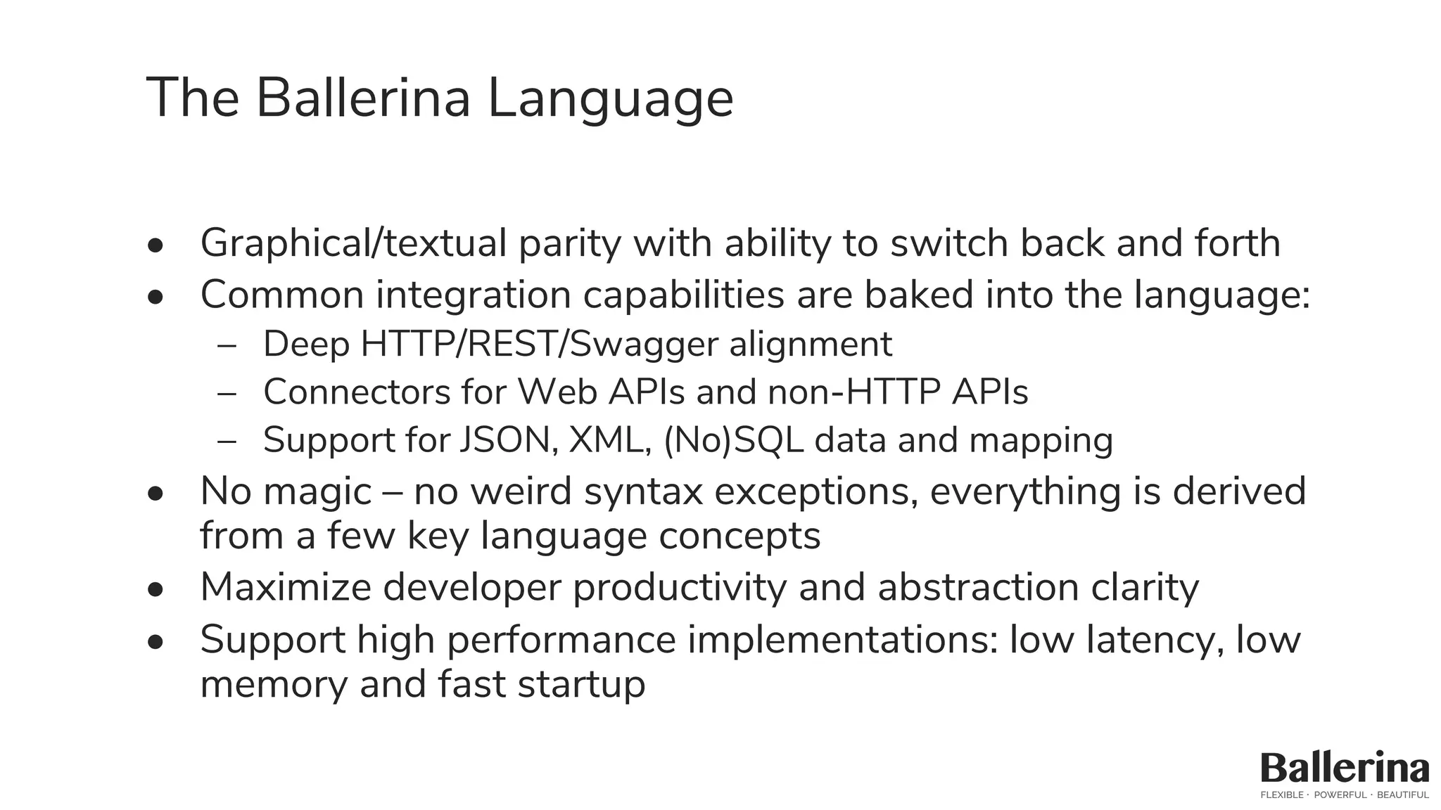 The Ballerina Language
• Graphical/textual parity with ability to switch back and forth
• Common integration capabilities are baked into the language:
– Deep HTTP/REST/Swagger alignment
– Connectors for Web APIs and non-HTTP APIs
– Support for JSON, XML, (No)SQL data and mapping
• No magic – no weird syntax exceptions, everything is derived
from a few key language concepts
• Maximize developer productivity and abstraction clarity
• Support high performance implementations: low latency, low
memory and fast startup
 