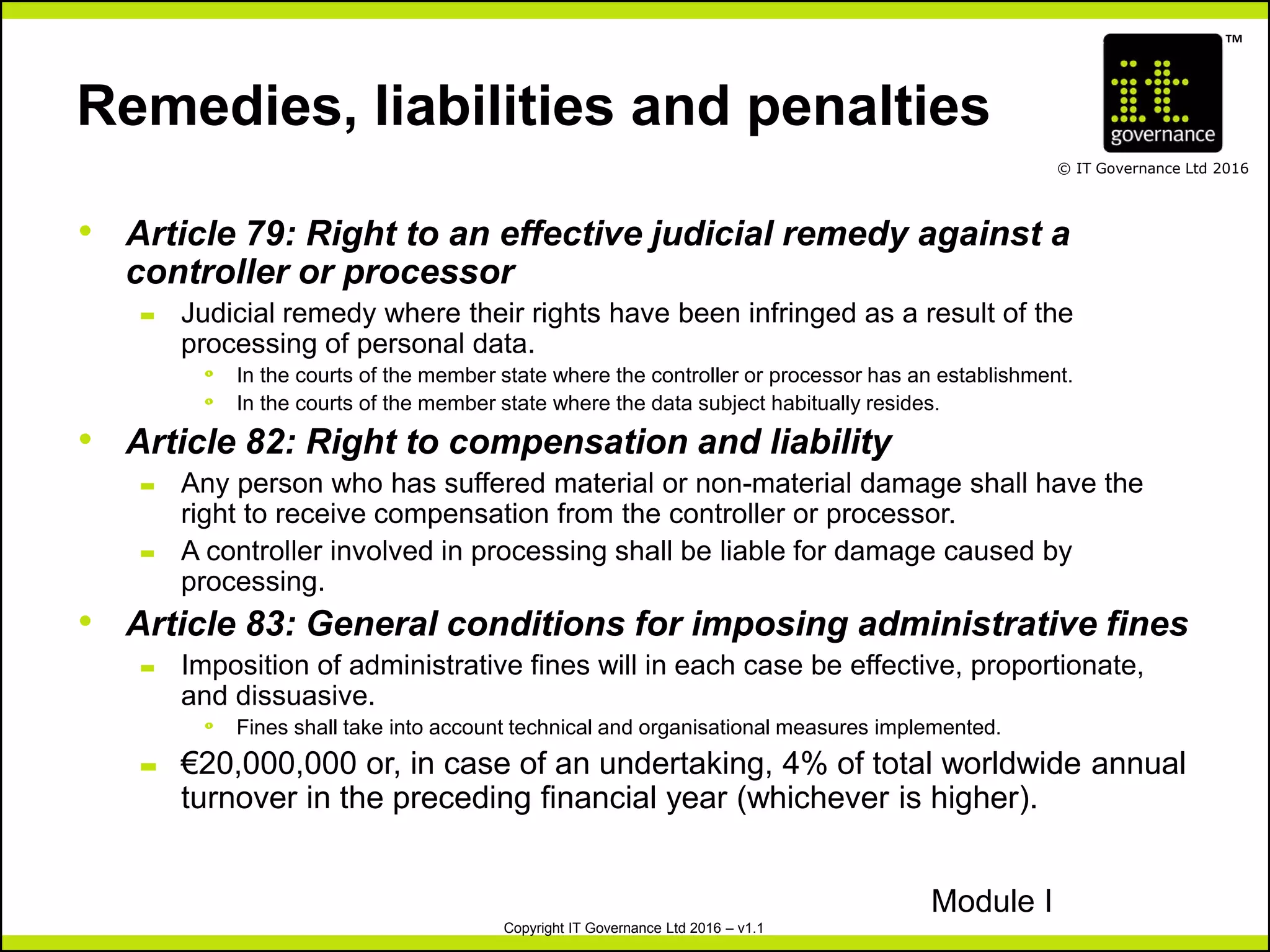 TM
© IT Governance Ltd 2016
Copyright IT Governance Ltd 2016 – v1.1
Remedies, liabilities and penalties
• Article 79: Right to an effective judicial remedy against a
controller or processor
– Judicial remedy where their rights have been infringed as a result of the
processing of personal data.
º In the courts of the member state where the controller or processor has an establishment.
º In the courts of the member state where the data subject habitually resides.
• Article 82: Right to compensation and liability
– Any person who has suffered material or non-material damage shall have the
right to receive compensation from the controller or processor.
– A controller involved in processing shall be liable for damage caused by
processing.
• Article 83: General conditions for imposing administrative fines
– Imposition of administrative fines will in each case be effective, proportionate,
and dissuasive.
º Fines shall take into account technical and organisational measures implemented.
– €20,000,000 or, in case of an undertaking, 4% of total worldwide annual
turnover in the preceding financial year (whichever is higher).
Module I
 