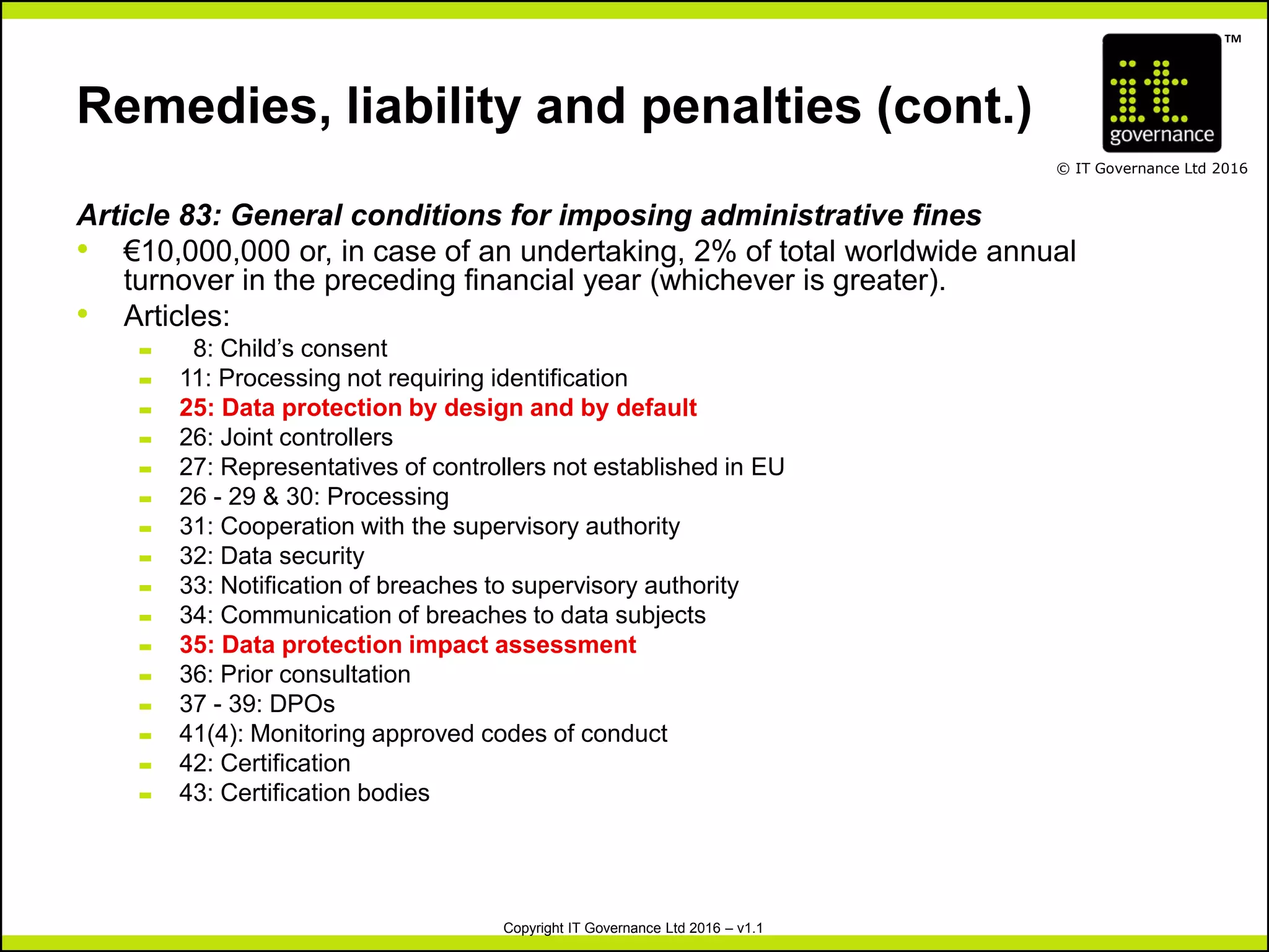 TM
© IT Governance Ltd 2016
Copyright IT Governance Ltd 2016 – v1.1
Remedies, liability and penalties (cont.)
Article 83: General conditions for imposing administrative fines
• €10,000,000 or, in case of an undertaking, 2% of total worldwide annual
turnover in the preceding financial year (whichever is greater).
• Articles:
– 8: Child’s consent
– 11: Processing not requiring identification
– 25: Data protection by design and by default
– 26: Joint controllers
– 27: Representatives of controllers not established in EU
– 26 - 29 & 30: Processing
– 31: Cooperation with the supervisory authority
– 32: Data security
– 33: Notification of breaches to supervisory authority
– 34: Communication of breaches to data subjects
– 35: Data protection impact assessment
– 36: Prior consultation
– 37 - 39: DPOs
– 41(4): Monitoring approved codes of conduct
– 42: Certification
– 43: Certification bodies
 