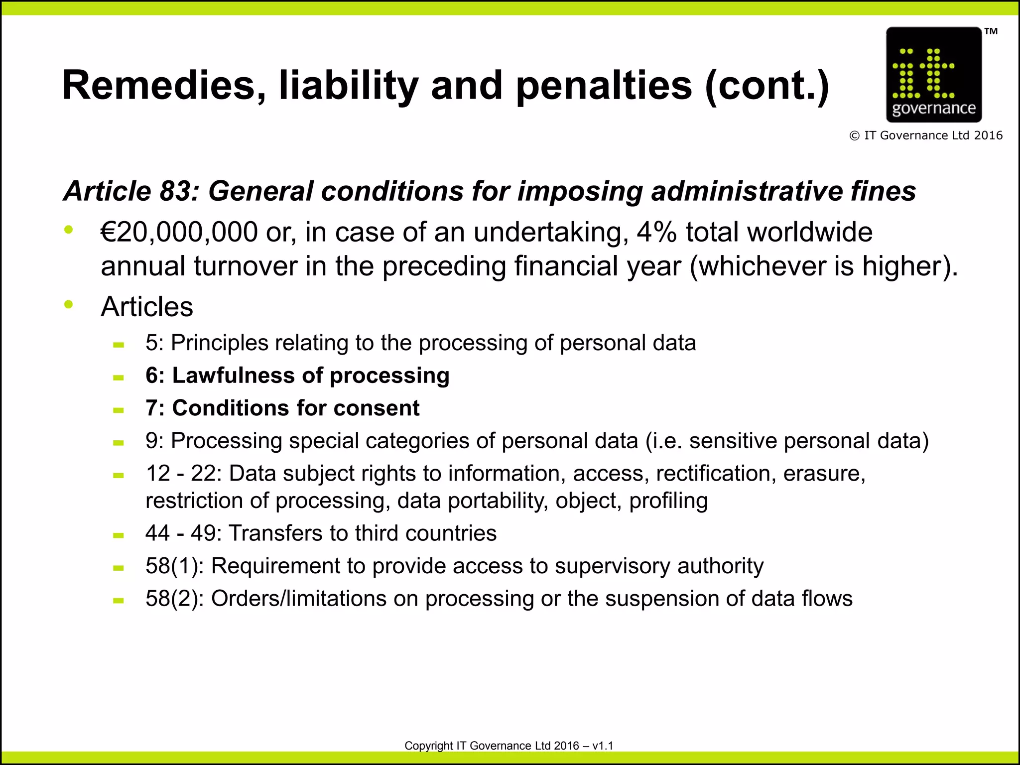 TM
© IT Governance Ltd 2016
Copyright IT Governance Ltd 2016 – v1.1
Remedies, liability and penalties (cont.)
Article 83: General conditions for imposing administrative fines
• €20,000,000 or, in case of an undertaking, 4% total worldwide
annual turnover in the preceding financial year (whichever is higher).
• Articles
– 5: Principles relating to the processing of personal data
– 6: Lawfulness of processing
– 7: Conditions for consent
– 9: Processing special categories of personal data (i.e. sensitive personal data)
– 12 - 22: Data subject rights to information, access, rectification, erasure,
restriction of processing, data portability, object, profiling
– 44 - 49: Transfers to third countries
– 58(1): Requirement to provide access to supervisory authority
– 58(2): Orders/limitations on processing or the suspension of data flows
 
