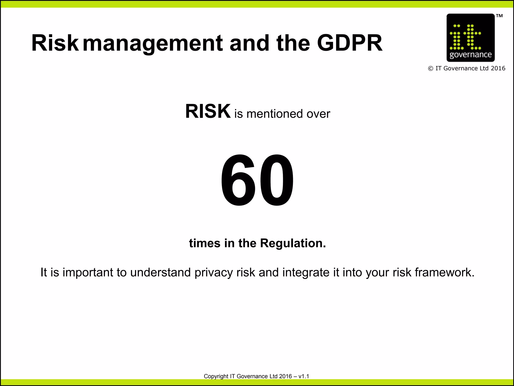 TM
© IT Governance Ltd 2016
Copyright IT Governance Ltd 2016 – v1.1
Riskmanagement and the GDPR
RISK is mentioned over
60
times in the Regulation.
It is important to understand privacy risk and integrate it into your risk framework.
 