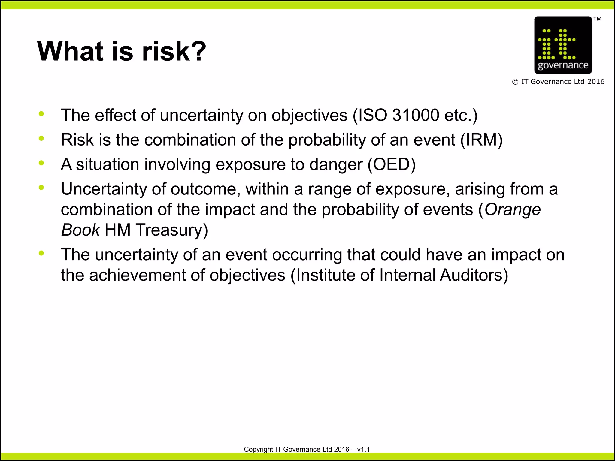 TM
© IT Governance Ltd 2016
Copyright IT Governance Ltd 2016 – v1.1
What is risk?
• The effect of uncertainty on objectives (ISO 31000 etc.)
• Risk is the combination of the probability of an event (IRM)
• A situation involving exposure to danger (OED)
• Uncertainty of outcome, within a range of exposure, arising from a
combination of the impact and the probability of events (Orange
Book HM Treasury)
• The uncertainty of an event occurring that could have an impact on
the achievement of objectives (Institute of Internal Auditors)
 
