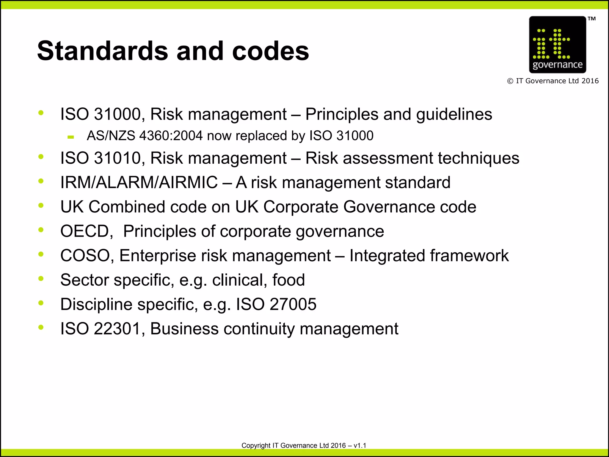 TM
© IT Governance Ltd 2016
Copyright IT Governance Ltd 2016 – v1.1
Standards and codes
• ISO 31000, Risk management – Principles and guidelines
– AS/NZS 4360:2004 now replaced by ISO 31000
• ISO 31010, Risk management – Risk assessment techniques
• IRM/ALARM/AIRMIC – A risk management standard
• UK Combined code on UK Corporate Governance code
• OECD, Principles of corporate governance
• COSO, Enterprise risk management – Integrated framework
• Sector specific, e.g. clinical, food
• Discipline specific, e.g. ISO 27005
• ISO 22301, Business continuity management
 