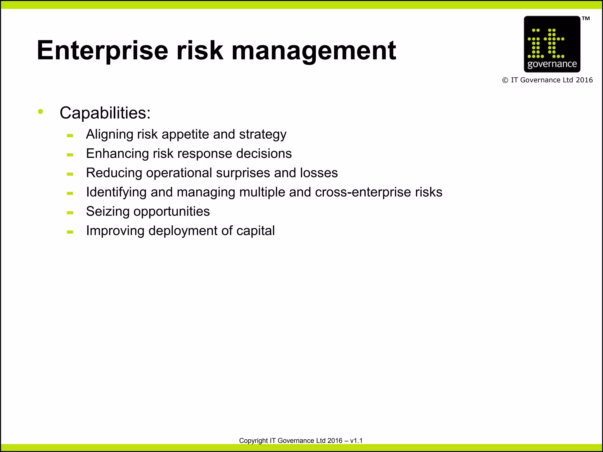 TM
© IT Governance Ltd 2016
Copyright IT Governance Ltd 2016 – v1.1
Enterprise risk management
• Capabilities:
– Aligning risk appetite and strategy
– Enhancing risk response decisions
– Reducing operational surprises and losses
– Identifying and managing multiple and cross-enterprise risks
– Seizing opportunities
– Improving deployment of capital
 