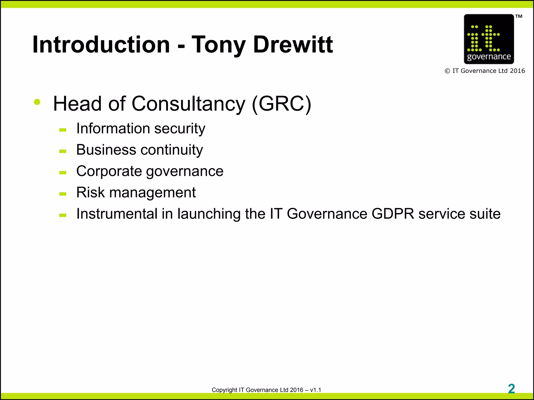 TM
© IT Governance Ltd 2016
Copyright IT Governance Ltd 2016 – v1.1
Introduction - Tony Drewitt
• Head of Consultancy (GRC)
– Information security
– Business continuity
– Corporate governance
– Risk management
– Instrumental in launching the IT Governance GDPR service suite
2
 