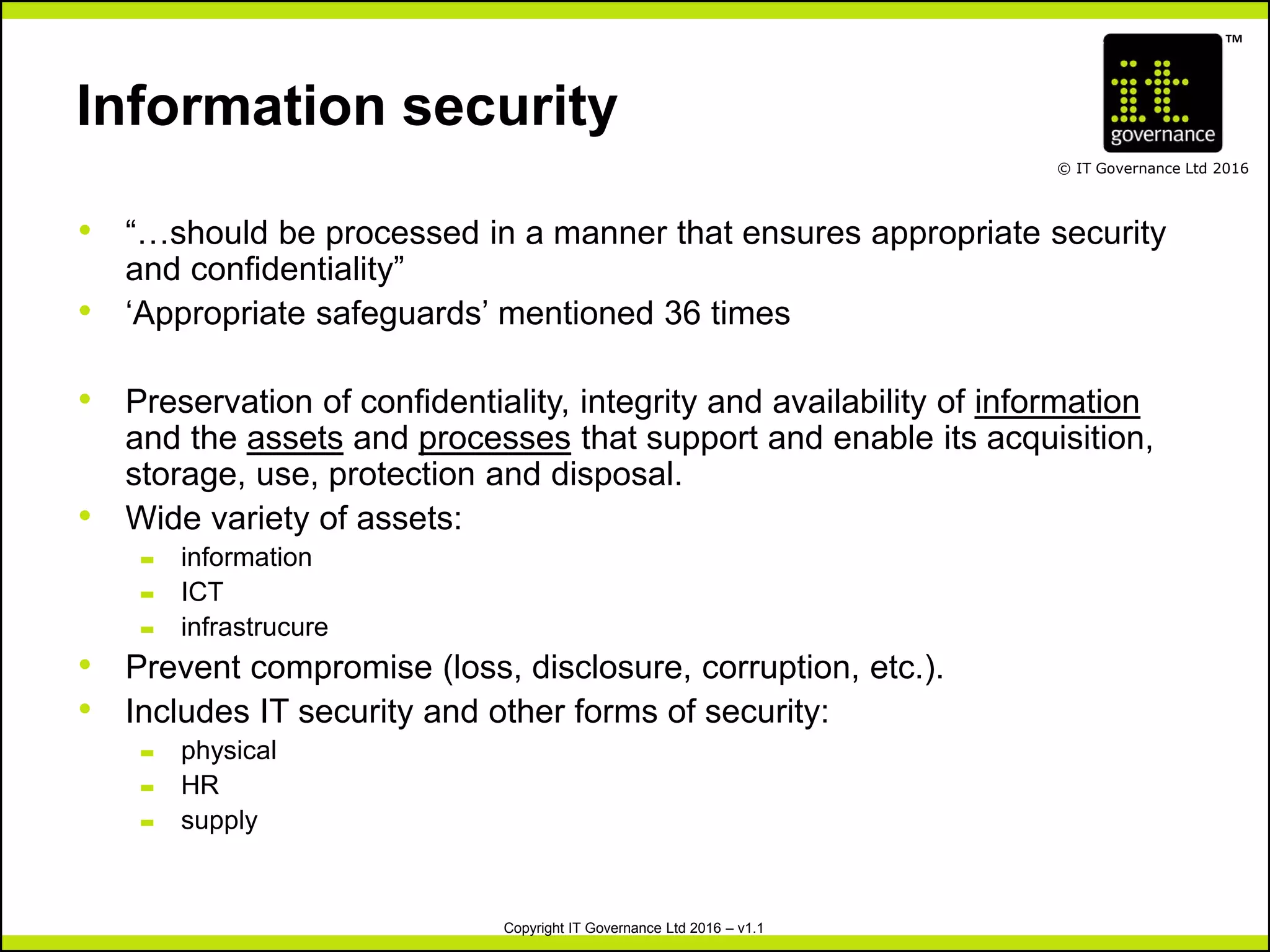 TM
© IT Governance Ltd 2016
Copyright IT Governance Ltd 2016 – v1.1
Information security
• “…should be processed in a manner that ensures appropriate security
and confidentiality”
• ‘Appropriate safeguards’ mentioned 36 times
• Preservation of confidentiality, integrity and availability of information
and the assets and processes that support and enable its acquisition,
storage, use, protection and disposal.
• Wide variety of assets:
– information
– ICT
– infrastrucure
• Prevent compromise (loss, disclosure, corruption, etc.).
• Includes IT security and other forms of security:
– physical
– HR
– supply
 