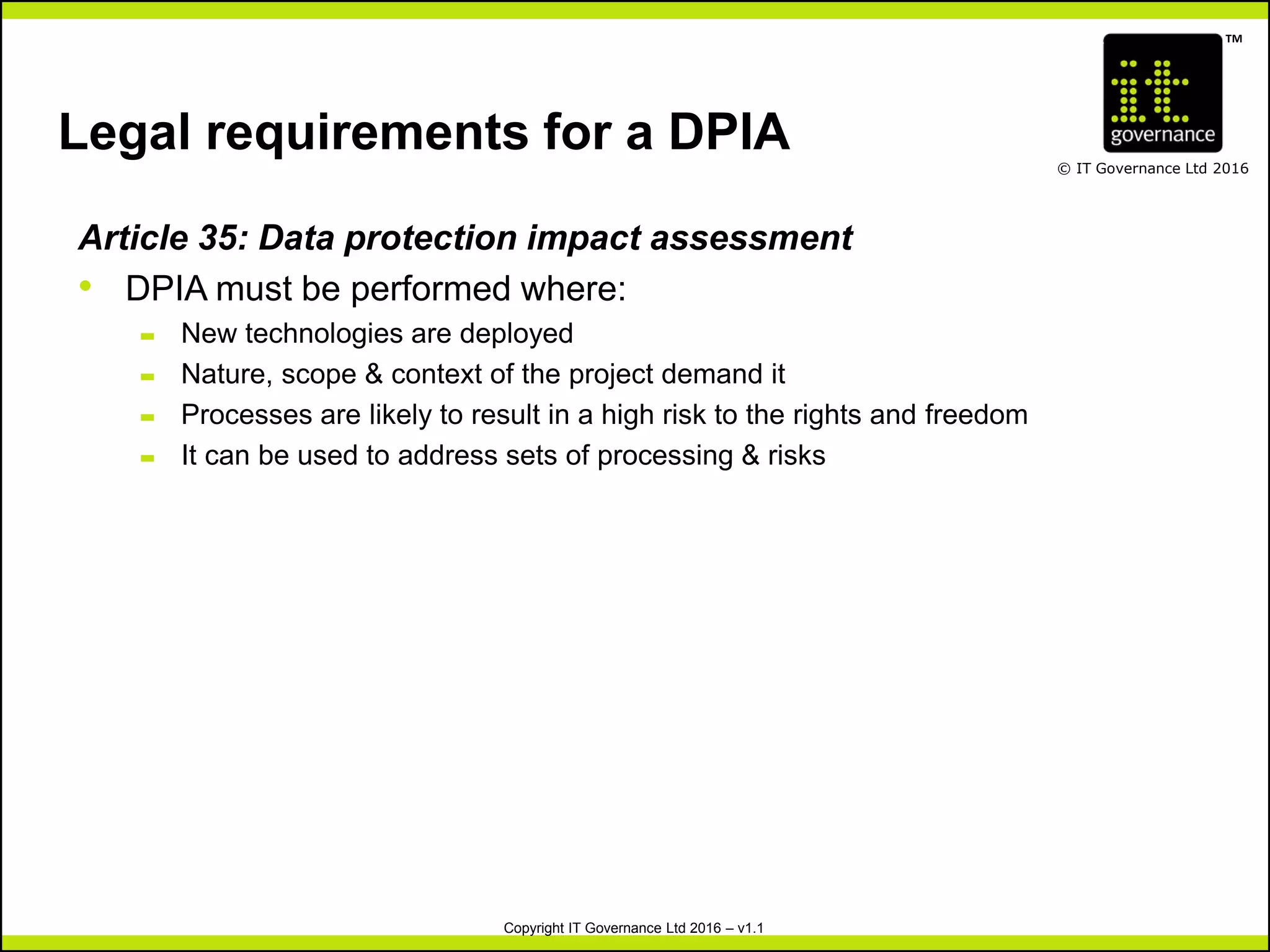 TM
© IT Governance Ltd 2016
Copyright IT Governance Ltd 2016 – v1.1
Legal requirements for a DPIA
Article 35: Data protection impact assessment
• DPIA must be performed where:
– New technologies are deployed
– Nature, scope & context of the project demand it
– Processes are likely to result in a high risk to the rights and freedom
– It can be used to address sets of processing & risks
 