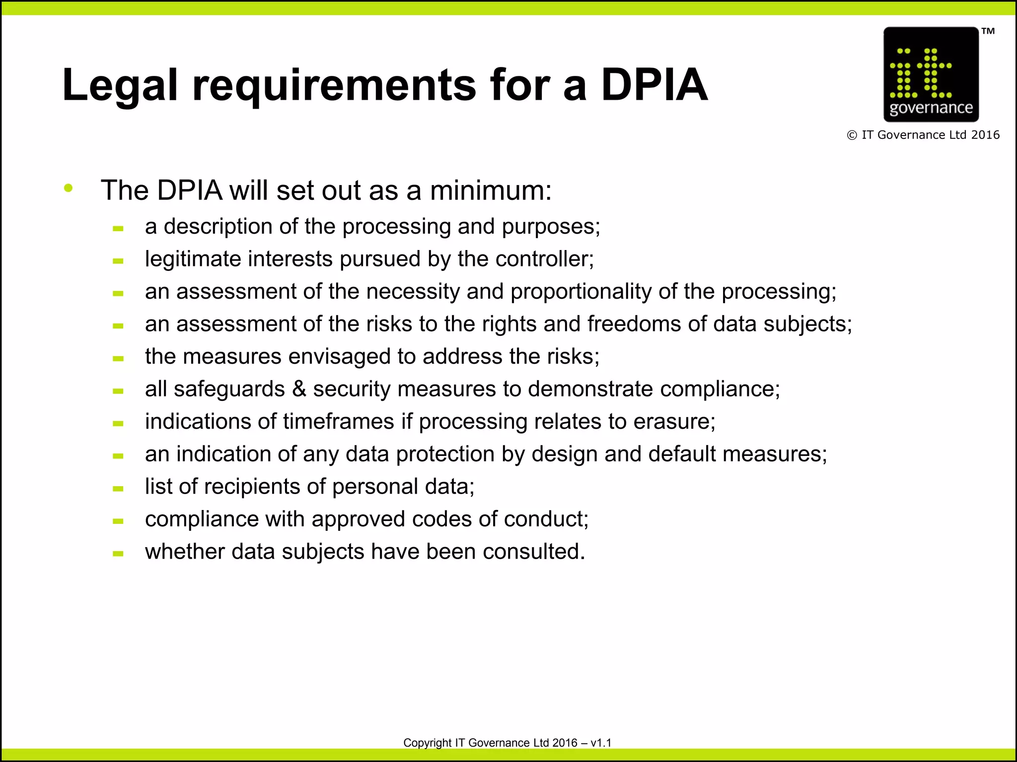 TM
© IT Governance Ltd 2016
Copyright IT Governance Ltd 2016 – v1.1
Legal requirements for a DPIA
• The DPIA will set out as a minimum:
– a description of the processing and purposes;
– legitimate interests pursued by the controller;
– an assessment of the necessity and proportionality of the processing;
– an assessment of the risks to the rights and freedoms of data subjects;
– the measures envisaged to address the risks;
– all safeguards & security measures to demonstrate compliance;
– indications of timeframes if processing relates to erasure;
– an indication of any data protection by design and default measures;
– list of recipients of personal data;
– compliance with approved codes of conduct;
– whether data subjects have been consulted.
 