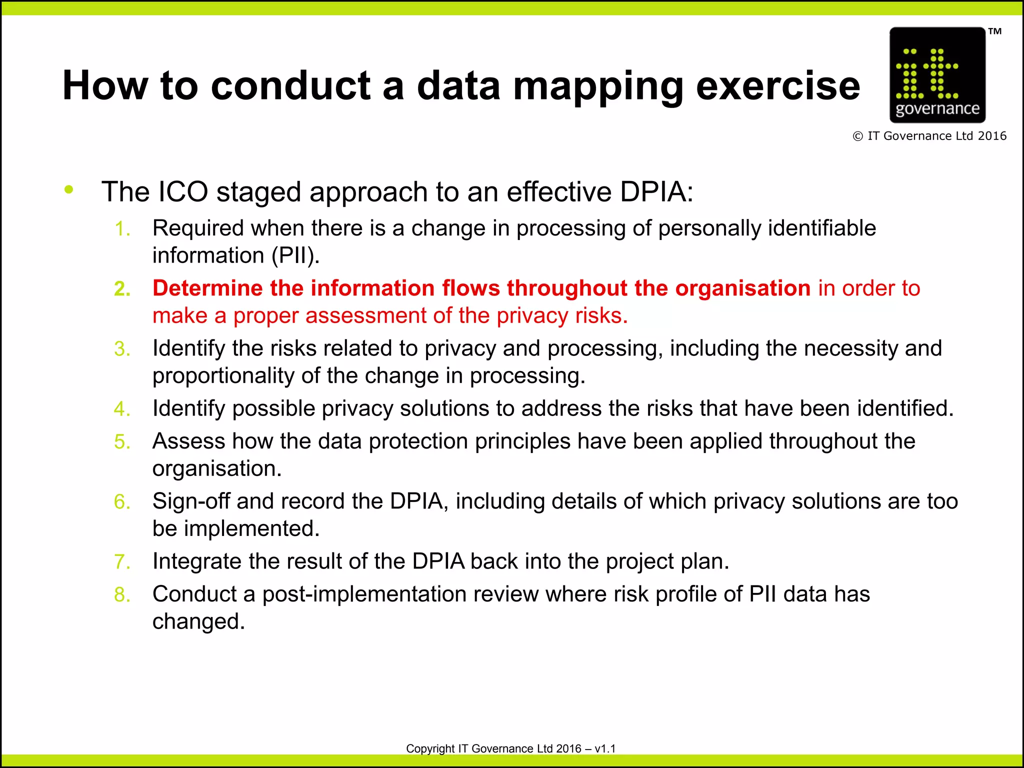 TM
© IT Governance Ltd 2016
Copyright IT Governance Ltd 2016 – v1.1
How to conduct a data mapping exercise
• The ICO staged approach to an effective DPIA:
1. Required when there is a change in processing of personally identifiable
information (PII).
2. Determine the information flows throughout the organisation in order to
make a proper assessment of the privacy risks.
3. Identify the risks related to privacy and processing, including the necessity and
proportionality of the change in processing.
4. Identify possible privacy solutions to address the risks that have been identified.
5. Assess how the data protection principles have been applied throughout the
organisation.
6. Sign-off and record the DPIA, including details of which privacy solutions are too
be implemented.
7. Integrate the result of the DPIA back into the project plan.
8. Conduct a post-implementation review where risk profile of PII data has
changed.
 