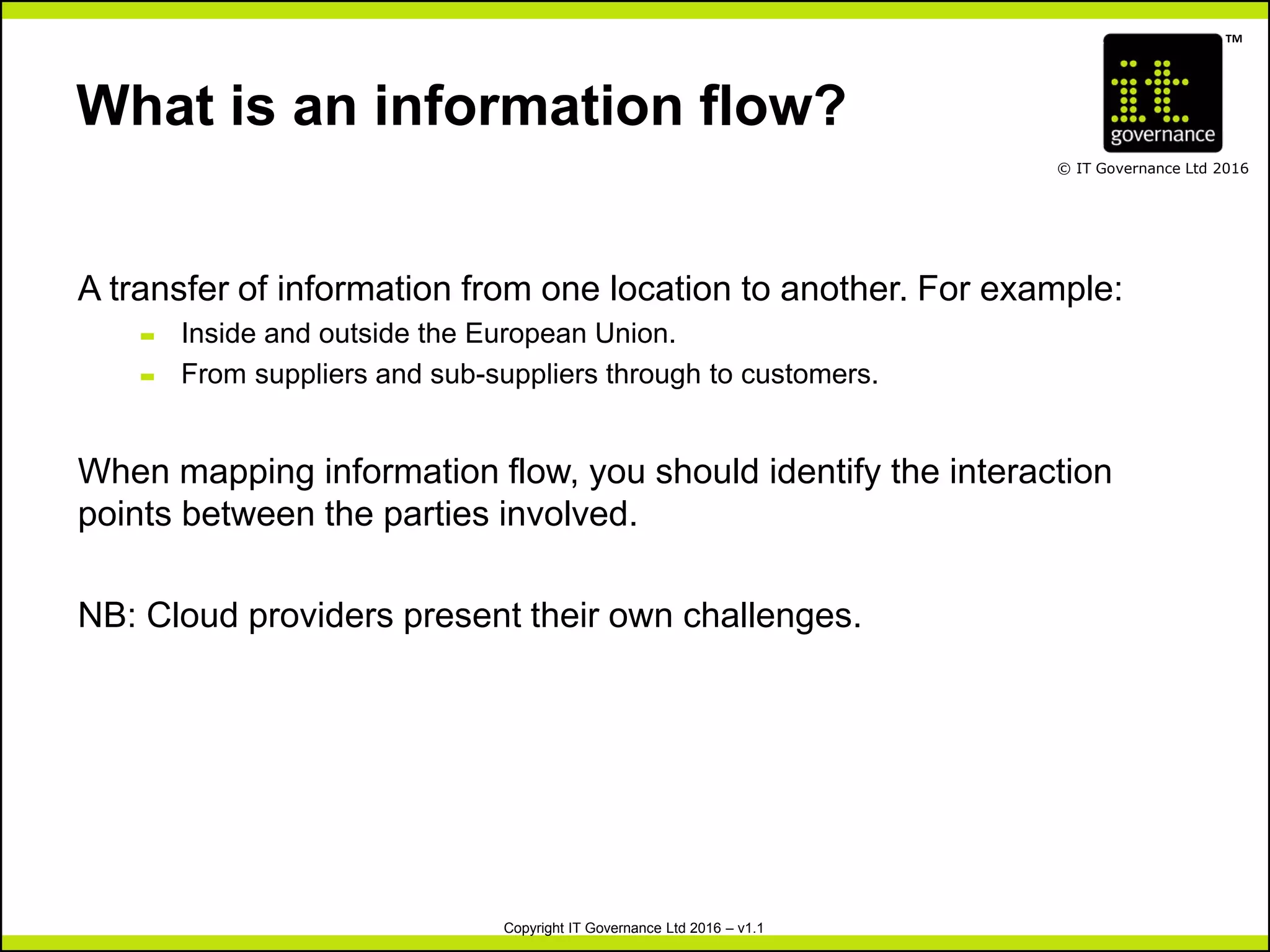 TM
© IT Governance Ltd 2016
Copyright IT Governance Ltd 2016 – v1.1
What is an information flow?
A transfer of information from one location to another. For example:
– Inside and outside the European Union.
– From suppliers and sub-suppliers through to customers.
When mapping information flow, you should identify the interaction
points between the parties involved.
NB: Cloud providers present their own challenges.
 