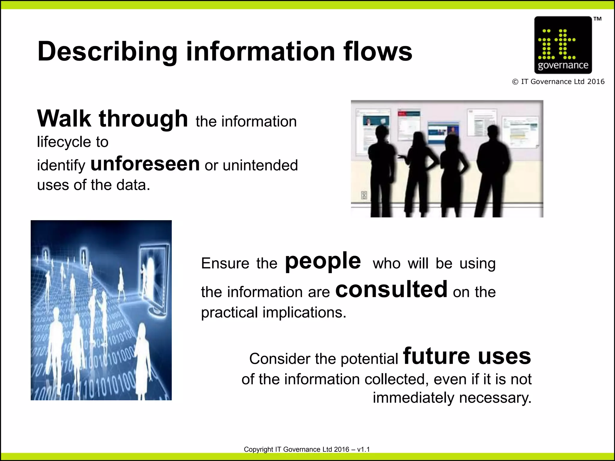 TM
© IT Governance Ltd 2016
Copyright IT Governance Ltd 2016 – v1.1
Describing information flows
Consider the potential future uses
of the information collected, even if it is not
immediately necessary.
Ensure the people who will be using
the information are consulted on the
practical implications.
Walk through the information
lifecycle to
identify unforeseen or unintended
uses of the data.
 