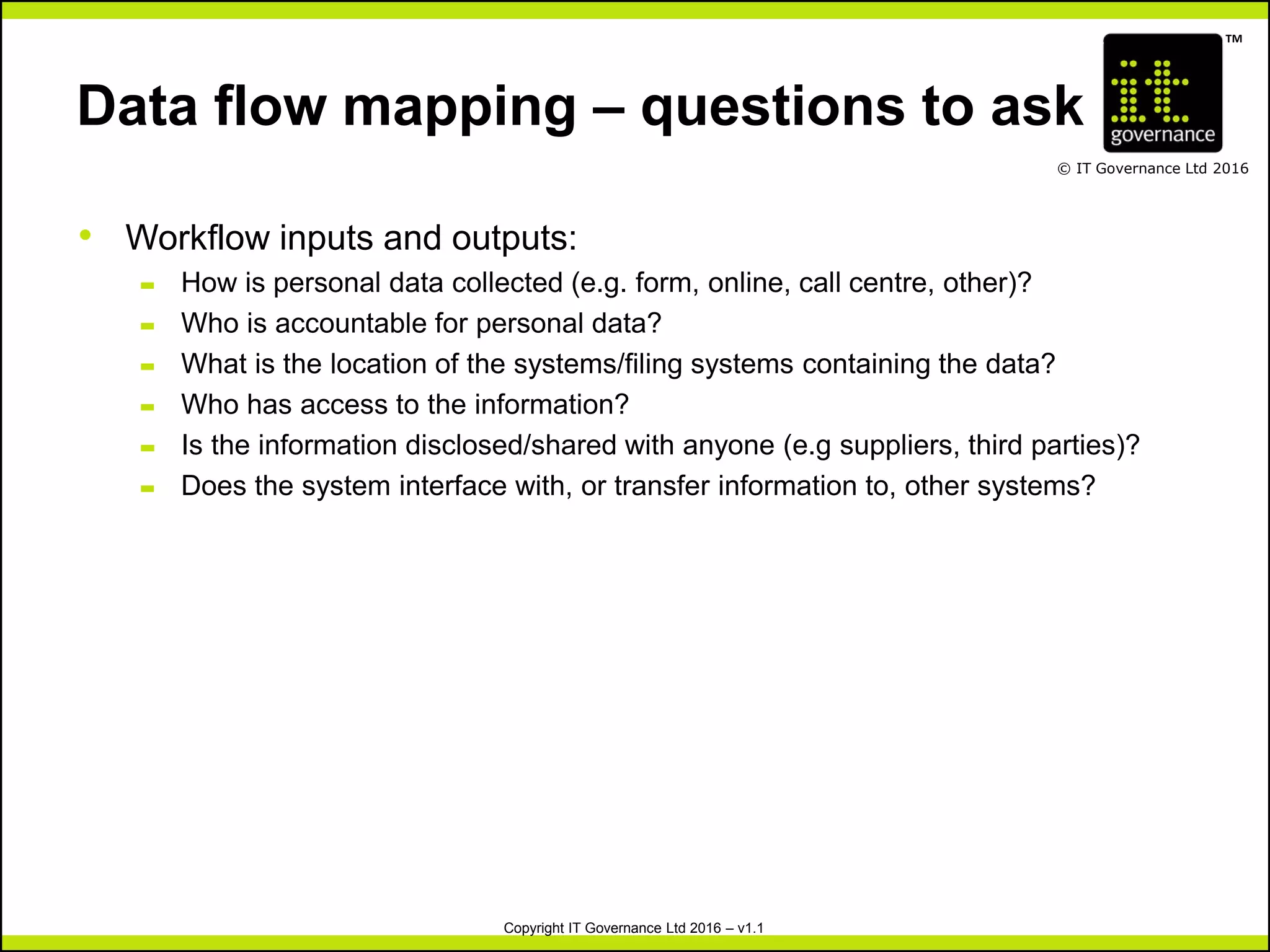 TM
© IT Governance Ltd 2016
Copyright IT Governance Ltd 2016 – v1.1
Data flow mapping – questions to ask
• Workflow inputs and outputs:
– How is personal data collected (e.g. form, online, call centre, other)?
– Who is accountable for personal data?
– What is the location of the systems/filing systems containing the data?
– Who has access to the information?
– Is the information disclosed/shared with anyone (e.g suppliers, third parties)?
– Does the system interface with, or transfer information to, other systems?
 