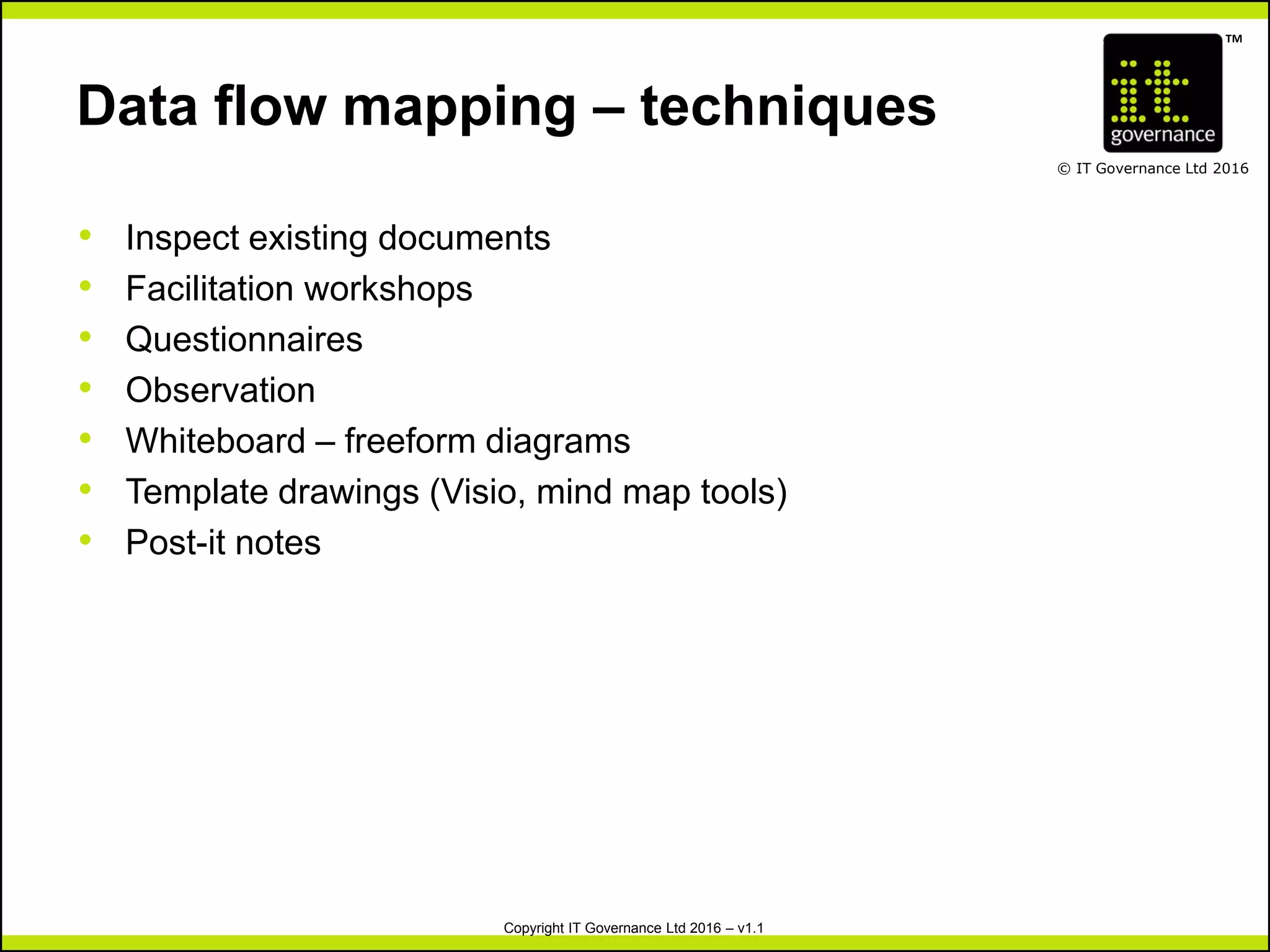 TM
© IT Governance Ltd 2016
Copyright IT Governance Ltd 2016 – v1.1
Data flow mapping – techniques
• Inspect existing documents
• Facilitation workshops
• Questionnaires
• Observation
• Whiteboard – freeform diagrams
• Template drawings (Visio, mind map tools)
• Post-it notes
 