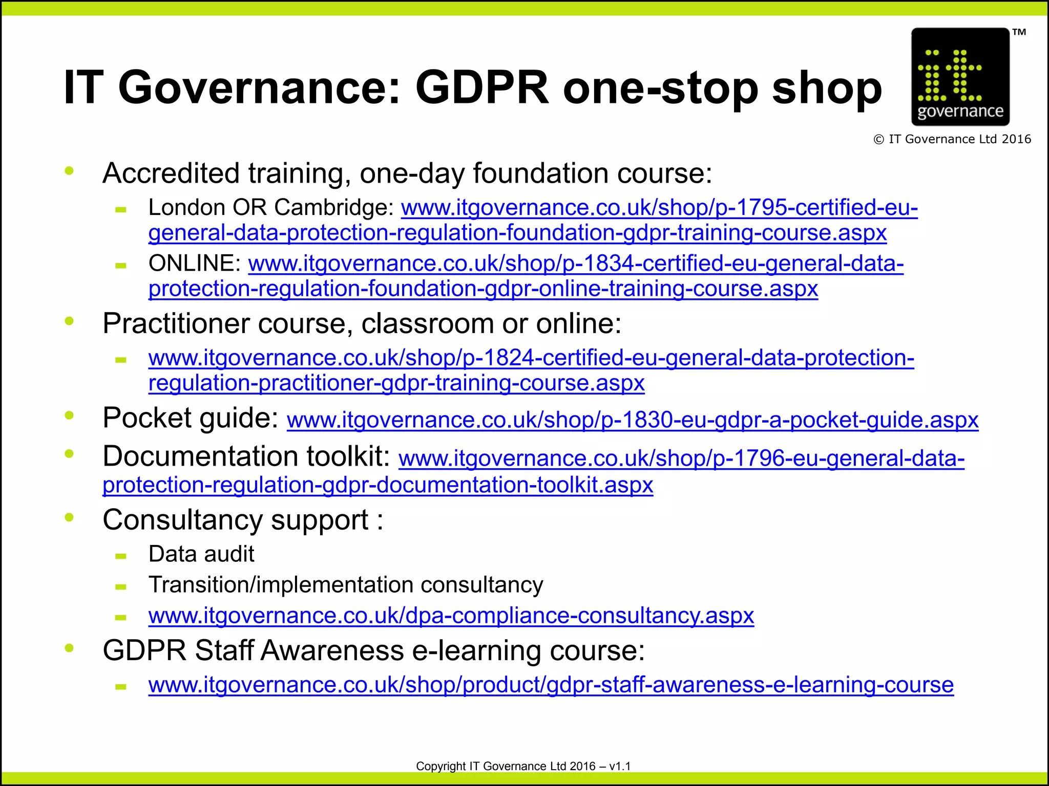 TM
© IT Governance Ltd 2016
Copyright IT Governance Ltd 2016 – v1.1
IT Governance: GDPR one-stop shop
• Accredited training, one-day foundation course:
– London OR Cambridge: www.itgovernance.co.uk/shop/p-1795-certified-eu-
general-data-protection-regulation-foundation-gdpr-training-course.aspx
– ONLINE: www.itgovernance.co.uk/shop/p-1834-certified-eu-general-data-
protection-regulation-foundation-gdpr-online-training-course.aspx
• Practitioner course, classroom or online:
– www.itgovernance.co.uk/shop/p-1824-certified-eu-general-data-protection-
regulation-practitioner-gdpr-training-course.aspx
• Pocket guide: www.itgovernance.co.uk/shop/p-1830-eu-gdpr-a-pocket-guide.aspx
• Documentation toolkit: www.itgovernance.co.uk/shop/p-1796-eu-general-data-
protection-regulation-gdpr-documentation-toolkit.aspx
• Consultancy support :
– Data audit
– Transition/implementation consultancy
– www.itgovernance.co.uk/dpa-compliance-consultancy.aspx
• GDPR Staff Awareness e-learning course:
– www.itgovernance.co.uk/shop/product/gdpr-staff-awareness-e-learning-course
 