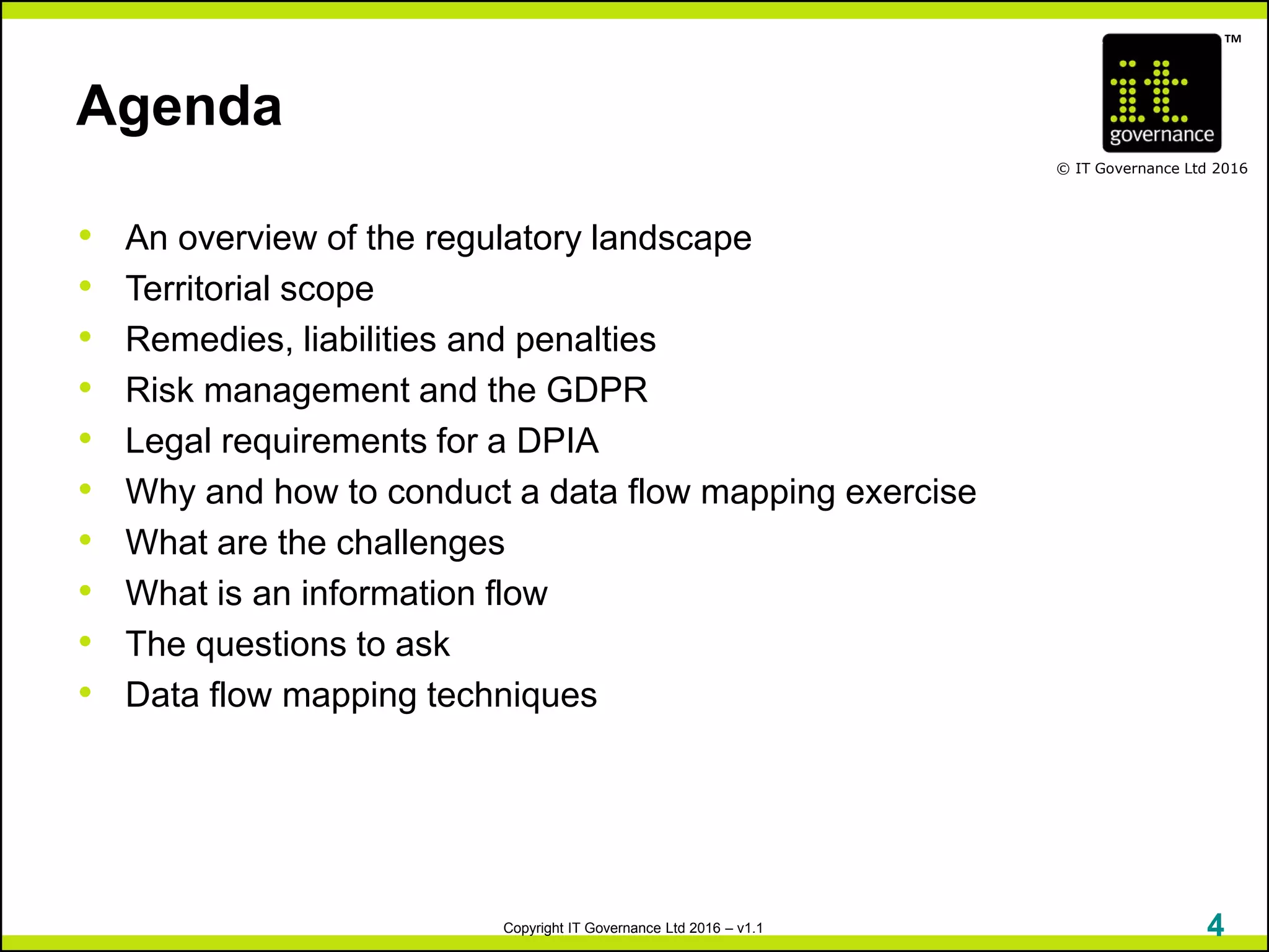 TM
© IT Governance Ltd 2016
Copyright IT Governance Ltd 2016 – v1.1
Agenda
• An overview of the regulatory landscape
• Territorial scope
• Remedies, liabilities and penalties
• Risk management and the GDPR
• Legal requirements for a DPIA
• Why and how to conduct a data flow mapping exercise
• What are the challenges
• What is an information flow
• The questions to ask
• Data flow mapping techniques
4
 