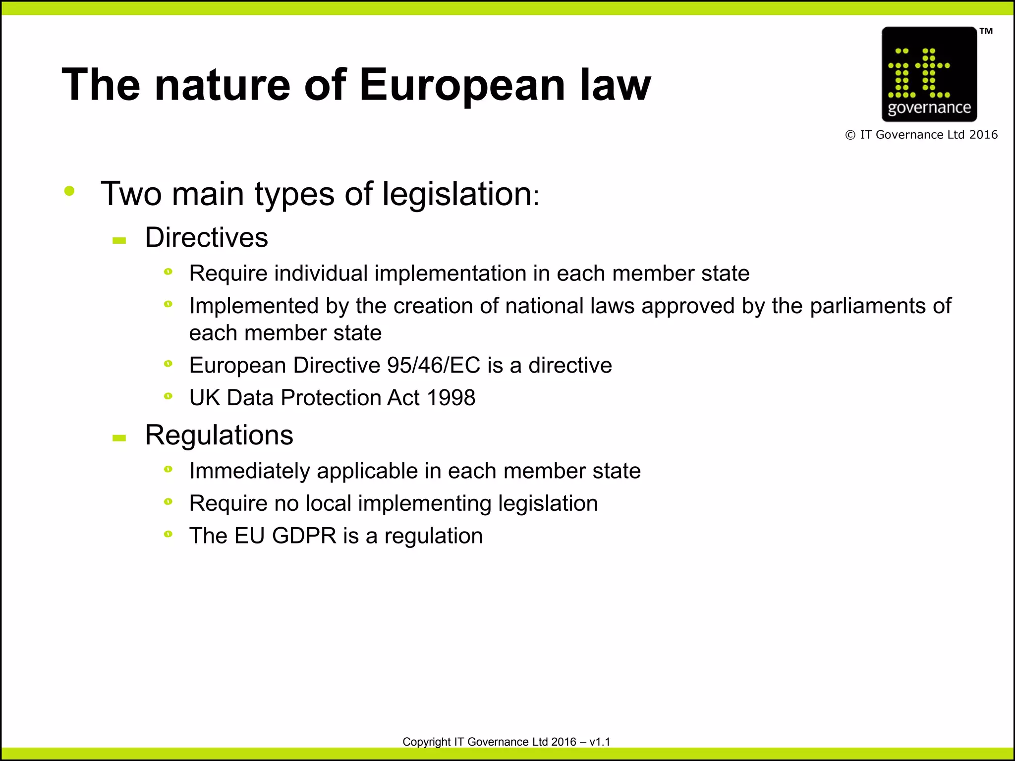 TM
© IT Governance Ltd 2016
Copyright IT Governance Ltd 2016 – v1.1
The nature of European law
• Two main types of legislation:
– Directives
º Require individual implementation in each member state
º Implemented by the creation of national laws approved by the parliaments of
each member state
º European Directive 95/46/EC is a directive
º UK Data Protection Act 1998
– Regulations
º Immediately applicable in each member state
º Require no local implementing legislation
º The EU GDPR is a regulation
 