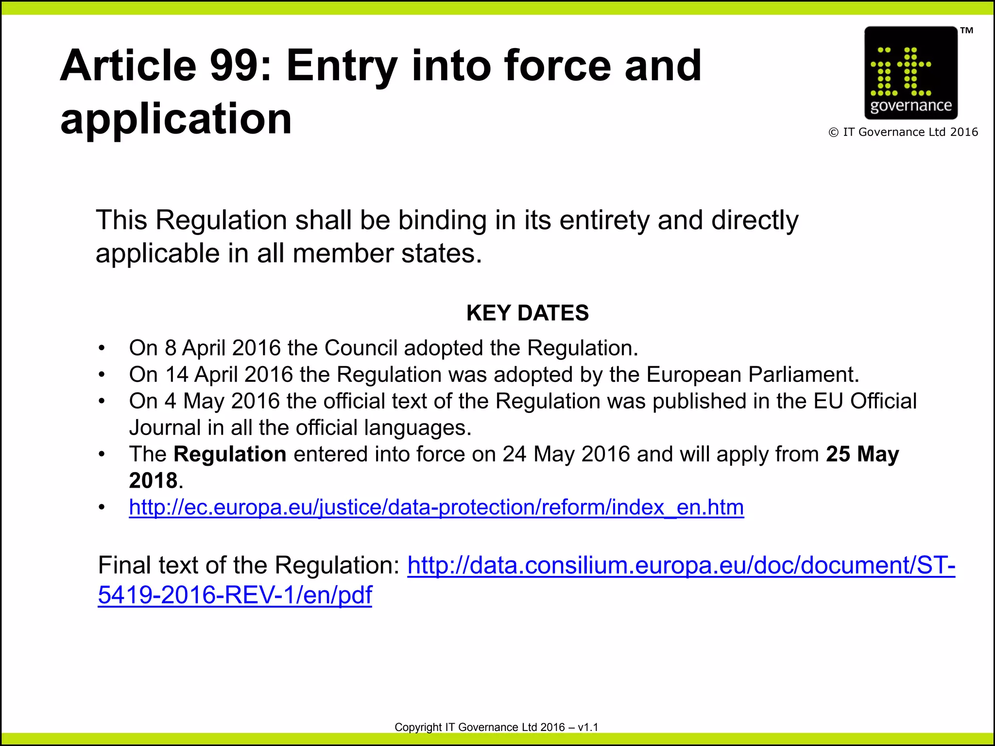 TM
© IT Governance Ltd 2016
Copyright IT Governance Ltd 2016 – v1.1
Article 99: Entry into force and
application
This Regulation shall be binding in its entirety and directly
applicable in all member states.
KEY DATES
• On 8 April 2016 the Council adopted the Regulation.
• On 14 April 2016 the Regulation was adopted by the European Parliament.
• On 4 May 2016 the official text of the Regulation was published in the EU Official
Journal in all the official languages.
• The Regulation entered into force on 24 May 2016 and will apply from 25 May
2018.
• http://ec.europa.eu/justice/data-protection/reform/index_en.htm
Final text of the Regulation: http://data.consilium.europa.eu/doc/document/ST-
5419-2016-REV-1/en/pdf
 