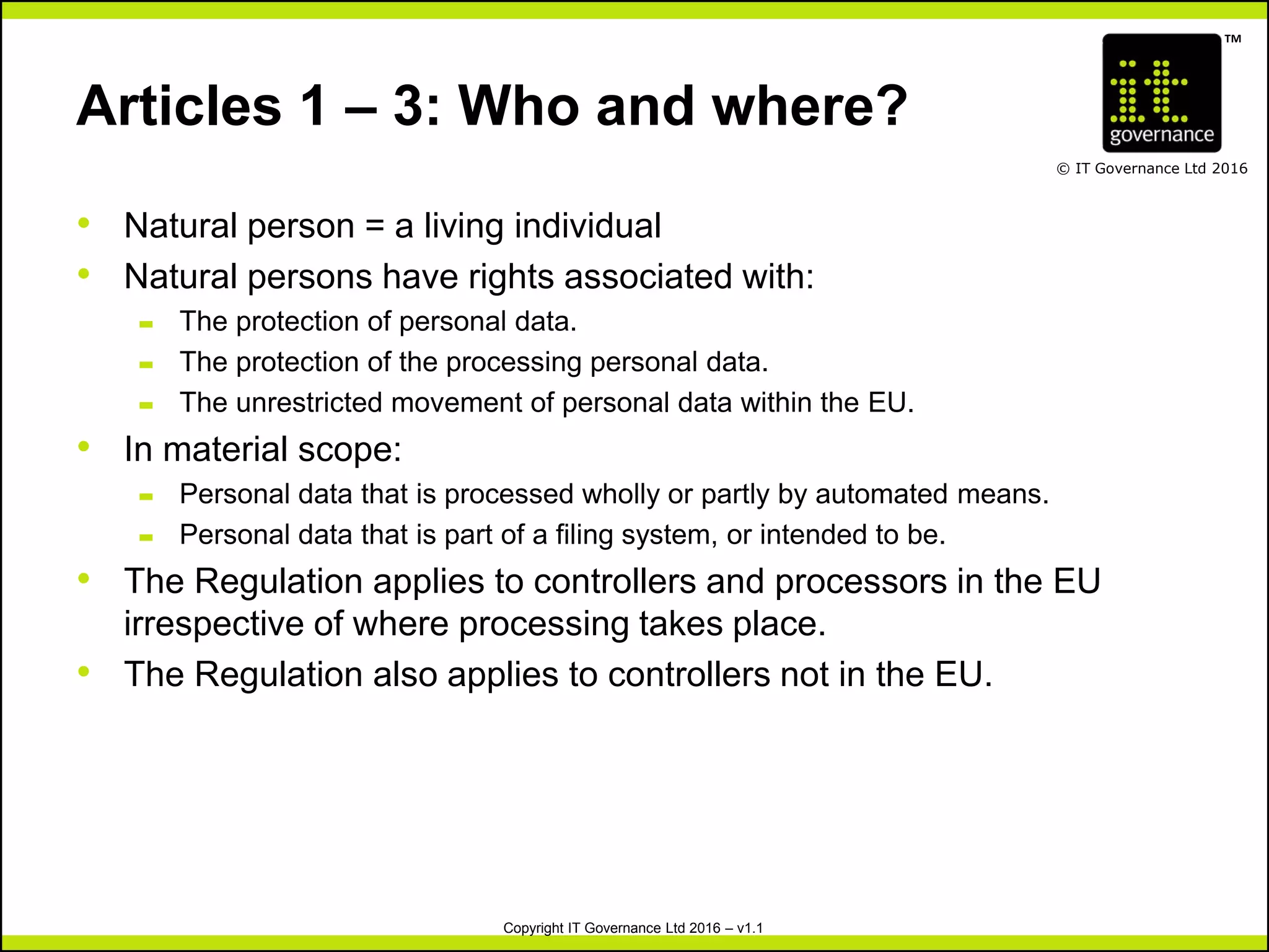 TM
© IT Governance Ltd 2016
Copyright IT Governance Ltd 2016 – v1.1
Articles 1 – 3: Who and where?
• Natural person = a living individual
• Natural persons have rights associated with:
– The protection of personal data.
– The protection of the processing personal data.
– The unrestricted movement of personal data within the EU.
• In material scope:
– Personal data that is processed wholly or partly by automated means.
– Personal data that is part of a filing system, or intended to be.
• The Regulation applies to controllers and processors in the EU
irrespective of where processing takes place.
• The Regulation also applies to controllers not in the EU.
 