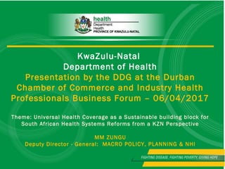 KwaZulu-Natal
Department of Health
Presentation by the DDG at the Durban
Chamber of Commerce and Industry Health
Professionals Business Forum – 06/04/2017
Theme: Universal Health Coverage as a Sustainable building block for
South African Health Systems Reforms from a KZN Perspective
MM ZUNGU
Deputy Director - General: MACRO POLICY, PLANNING & NHI
 
