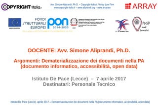 Istituto De Pace (Lecce), aprile 2017 – Dematerializzazione dei documenti nella PA (documento informatico, accessibilità, open data)
Avv. Simone Aliprandi, Ph.D. – Copyright-Italia.it / Array Law Firm
www.copyright-italia.it – www.aliprandi.org – www.array.eu
DOCENTE: Avv. Simone Aliprandi, Ph.D.
Argomenti: Dematerializzazione dei documenti nella PA
(documento informatico, accessibilità, open data)
Istituto De Pace (Lecce) – 7 aprile 2017
Destinatari: Personale Tecnico
 