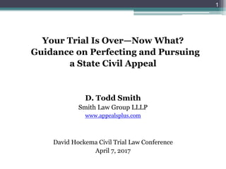 Your Trial Is Over—Now What?
Guidance on Perfecting and Pursuing
a State Civil Appeal
D. Todd Smith
Smith Law Group LLLP
www.appealsplus.com
David Hockema Civil Trial Law Conference
April 7, 2017
1
 