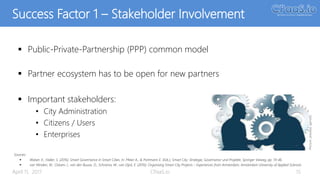 Success Factor 1 – Stakeholder Involvement
 Public-Private-Partnership (PPP) common model
 Partner ecosystem has to be open for new partners
 Important stakeholders:
• City Administration
• Citizens / Users
• Enterprises
April 11, 2017 CPaaS.io 15
Sources:
 Walser, K., Haller, S. (2016): Smart Governance in Smart Cities. In: Meier A., & Portmann E. (Eds.), Smart City: Strategie, Governance und Projekte, Springer Vieweg, pp. 19-46.
 van Winden, W., Oskam, I., van den Buuse, D., Schrama, W., van Dijck, E. (2016): Organising Smart City Projects – Experiences from Amsterdam, Amsterdam University of Applied Sciences
Picture:pixabay(geralt)
 