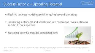 Success Factor 2 – Upscaling Potential
 Realistic business model essential for going beyond pilot stage
 Translating sustainable and social value into continuous revenue streams
is difficult, but important
 Upscaling potential must be considered early
April 11, 2017 CPaaS.io 17
Source: :van Winden, W., Oskam, I., van den Buuse, D., Schrama, W., van Dijck, E. (2016): Organising Smart City Projects – Experiences from Amsterdam, Amsterdam University of Applied Sciences
Picture:MaxPixel
 