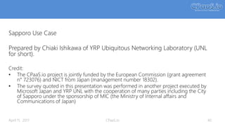 Sapporo Use Case
Prepared by Chiaki Ishikawa of YRP Ubiquitous Networking Laboratory (UNL
for short).
Credit:
• The CPaaS.io project is jointly funded by the European Commission (grant agreement
n° 723076) and NICT from Japan (management number 18302).
• The survey quoted in this presentation was performed in another project executed by
Microsoft Japan and YRP UNL with the cooperation of many parties including the City
of Sapporo under the sponsorship of MIC (the Ministry of Internal affairs and
Communications of Japan)
40April 11, 2017 CPaaS.io
 