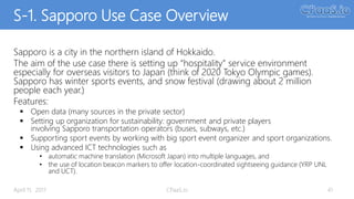 S-1. Sapporo Use Case Overview
Sapporo is a city in the northern island of Hokkaido.
The aim of the use case there is setting up “hospitality” service environment
especially for overseas visitors to Japan (think of 2020 Tokyo Olympic games).
Sapporo has winter sports events, and snow festival (drawing about 2 million
people each year.)
Features:
 Open data (many sources in the private sector)
 Setting up organization for sustainability: government and private players
involving Sapporo transportation operators (buses, subways, etc.)
 Supporting sport events by working with big sport event organizer and sport organizations.
 Using advanced ICT technologies such as
• automatic machine translation (Microsoft Japan) into multiple languages, and
• the use of location beacon markers to offer location-coordinated sightseeing guidance (YRP UNL
and UCT).
41April 11, 2017 CPaaS.io
 