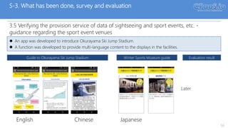 S-3. What has been done, survey and evaluation
3.5 Verifying the provision service of data of sightseeing and sport events, etc. -
guidance regarding the sport event venues
56
 An app was developed to introduce Okurayama Ski Jump Stadium.
 A function was developed to provide multi-language content to the displays in the facilities.
Guide to Okurayama Ski Jump Stadium Winter Sports Museum guide Evaluation result
Later
Chinese JapaneseEnglish
April 11, 2017
 