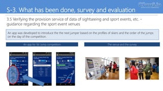S-3. What has been done, survey and evaluation
3.5 Verifying the provision service of data of sightseeing and sport events, etc. -
guidance regarding the sport event venues
An app was developed to introduce the the next jumper based on the profiles of skiers and the order of the jumps
on the day of the competition.
An app for Ski Jump competition The venue and the survey
April 11, 2017
 