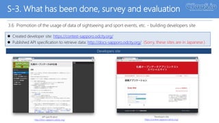 S-3. What has been done, survey and evaluation
3.6 Promotion of the usage of data of sightseeing and sport events, etc. - building developers site
 Created developer site: https://contest-sapporo.odcity.org/
 Published API specification to retrieve data: http://docs-sapporo.odcity.org/ (Sorry, these sites are in Japanese.)
Developers site
API specification
http://docs-sapporo.odcity.org/
Developers site
https://contest-sapporo.odcity.org/April 11, 2017
 
