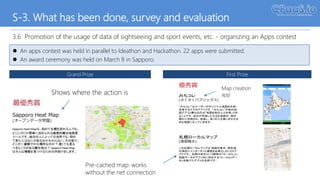 S-3. What has been done, survey and evaluation
3.6 Promotion of the usage of data of sightseeing and sport events, etc. - organizing an Apps contest
 An apps contest was held in parallel to Ideathon and Hackathon. 22 apps were submitted.
 An award ceremony was held on March 8 in Sapporo.
Grand Prize First Prize
優秀賞
みちコレ
(さくさくパブリックス)
“みちコレ”はユーザーがオリジナル地図を作成・
共有するスマホアプリです。“みちコレ”が他の地
図アプリと異なるのは「地図を他の人と共有」でき
ることです。自分が作成した小さな地図が、他の
誰かに利用され、成長し、多くの人を楽しませる大
きな地図になっていきます。
札幌ローカルマップ
(渡部陽太)
この札幌ローカルマップは 地図の表示、現在地
の測位にインターネット通信を必要としないiOSア
プリです。 札幌の地方という意味の「ローカル」と、
地図データがアプリ内に存在する「ローカル(デー
タ)」を掛けたアプリの名前です。
Pre-cached map: works
without the net connection
Map creation
appShows where the action is
April 11, 2017
 