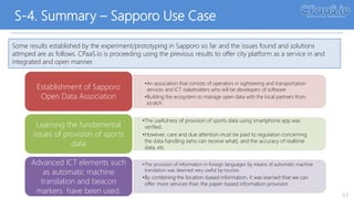 S-4. Summary – Sapporo Use Case
63
Some results established by the experiment/prototyping in Sapporo so far and the issues found and solutions
attmped are as follows. CPaaS.io is proceeding using the previous results to offer city platform as a service in and
integrated and open manner.
•An association that consists of operators in sightseeing and transportation
services and ICT stakeholders who will be developers of software
•Building the ecosystem to manage open data with the local partners from
scratch
Establishment of Sapporo
Open Data Association
•The usefulness of provision of sports data using smartphone app was
verified.
•However, care and due attention must be paid to regulation concerning
the data handling (who can receive what), and the accuracy of realtime
data, etc.
Learning the fundamental
issues of provision of sports
data
•The provision of information in foreign languages by means of automatic machine
translation was deemed very useful by tourists.
•By combining the location-based information, it was learned that we can
offer more services than the paper-based information provision
Advanced ICT elements such
as automatic machine
translation and beacon
markers have been used.
 
