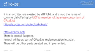 cf. kokosil
It is an architecture created by YRP UNL and is also the name of
commercial offering by UCT (a member of Japanese consortium of
CPaaS.io)
http://ts.uctec.com/uctec/jp/kokosil/
http://kokosil.net/
There is kokosil Sapporo.
Kokosil will be as part of CPaaS.io implementation in Japan.
There will be other parts created and implemented.
64April 11, 2017 CPaaS.io
 