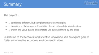 Summary
April 11, 2017 CPaaS.io 67
The project …
 … combines different, but complementary technologies
 … develops a platform as a foundation for an urban data infrastructure
 … shows the value based on concrete use cases defined by the cities
In addition to the technical and scientific innovation, it is an explicit goal to
foster an innovative economic environment in cities.
 