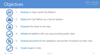 Objectives
April 11, 2017 CPaaS.io 10
1. Develop an Open Social City Platform
2. Deploy the City Platform as a Service Solution
3. Empower the citizen to her data
4. Validate the platform with use cases providing public value
5. Develop blue prints for the adaptation and transfer of solutions to other cities
6. Create impact in cities
 