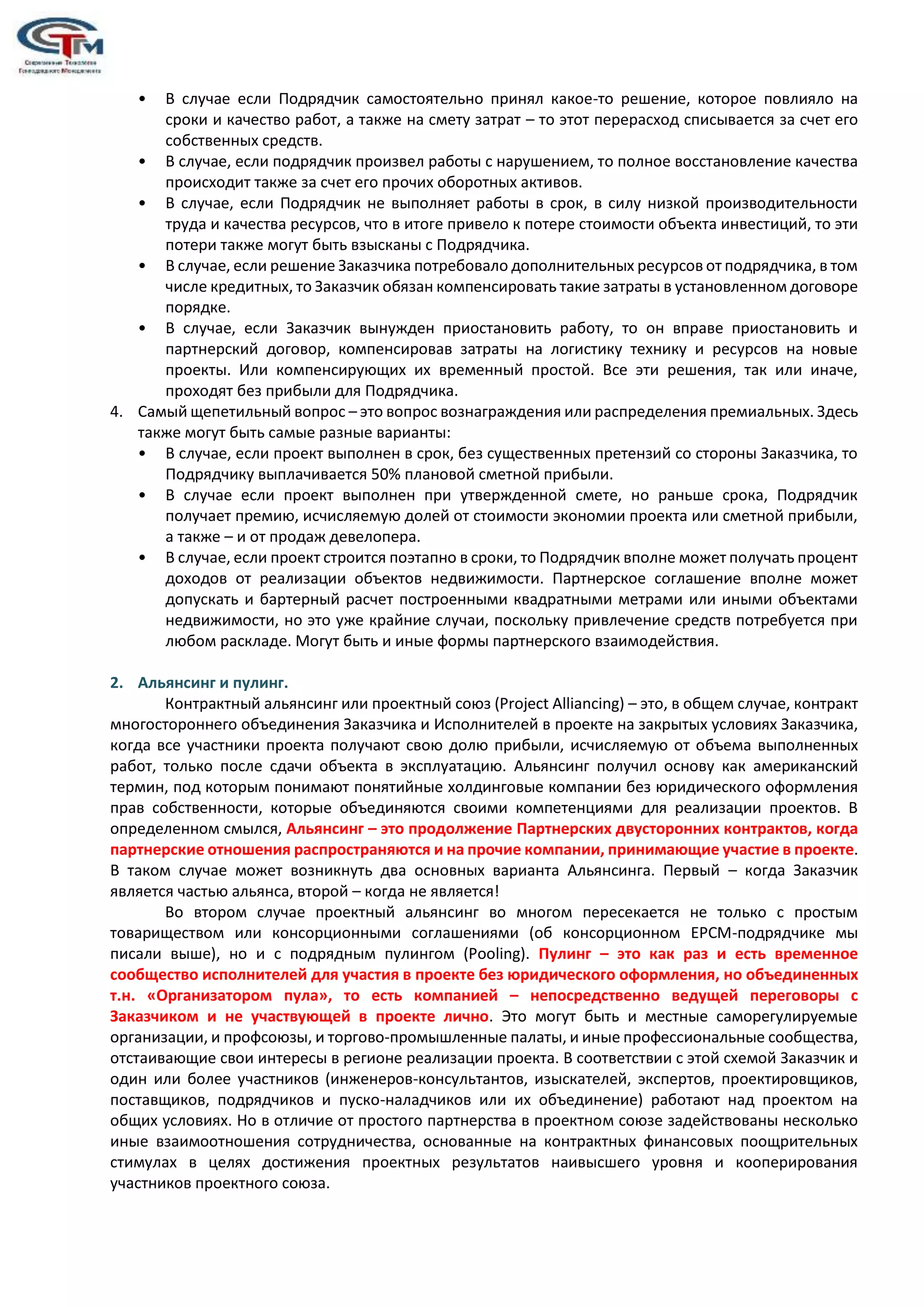 • В случае если Подрядчик самостоятельно принял какое-то решение, которое повлияло на
сроки и качество работ, а также на смету затрат – то этот перерасход списывается за счет его
собственных средств.
• В случае, если подрядчик произвел работы с нарушением, то полное восстановление качества
происходит также за счет его прочих оборотных активов.
• В случае, если Подрядчик не выполняет работы в срок, в силу низкой производительности
труда и качества ресурсов, что в итоге привело к потере стоимости объекта инвестиций, то эти
потери также могут быть взысканы с Подрядчика.
• В случае, если решение Заказчика потребовало дополнительных ресурсов от подрядчика, в том
числе кредитных, то Заказчик обязан компенсировать такие затраты в установленном договоре
порядке.
• В случае, если Заказчик вынужден приостановить работу, то он вправе приостановить и
партнерский договор, компенсировав затраты на логистику технику и ресурсов на новые
проекты. Или компенсирующих их временный простой. Все эти решения, так или иначе,
проходят без прибыли для Подрядчика.
4. Самый щепетильный вопрос – это вопрос вознаграждения или распределения премиальных. Здесь
также могут быть самые разные варианты:
• В случае, если проект выполнен в срок, без существенных претензий со стороны Заказчика, то
Подрядчику выплачивается 50% плановой сметной прибыли.
• В случае если проект выполнен при утвержденной смете, но раньше срока, Подрядчик
получает премию, исчисляемую долей от стоимости экономии проекта или сметной прибыли,
а также – и от продаж девелопера.
• В случае, если проект строится поэтапно в сроки, то Подрядчик вполне может получать процент
доходов от реализации объектов недвижимости. Партнерское соглашение вполне может
допускать и бартерный расчет построенными квадратными метрами или иными объектами
недвижимости, но это уже крайние случаи, поскольку привлечение средств потребуется при
любом раскладе. Могут быть и иные формы партнерского взаимодействия.
2. Альянсинг и пулинг.
Контрактный альянсинг или проектный союз (Project Alliancing) – это, в общем случае, контракт
многостороннего объединения Заказчика и Исполнителей в проекте на закрытых условиях Заказчика,
когда все участники проекта получают свою долю прибыли, исчисляемую от объема выполненных
работ, только после сдачи объекта в эксплуатацию. Альянсинг получил основу как американский
термин, под которым понимают понятийные холдинговые компании без юридического оформления
прав собственности, которые объединяются своими компетенциями для реализации проектов. В
определенном смылся, Альянсинг – это продолжение Партнерских двусторонних контрактов, когда
партнерские отношения распространяются и на прочие компании, принимающие участие в проекте.
В таком случае может возникнуть два основных варианта Альянсинга. Первый – когда Заказчик
является частью альянса, второй – когда не является!
Во втором случае проектный альянсинг во многом пересекается не только с простым
товариществом или консорционными соглашениями (об консорционном ЕРСМ-подрядчике мы
писали выше), но и с подрядным пулингом (Pooling). Пулинг – это как раз и есть временное
сообщество исполнителей для участия в проекте без юридического оформления, но объединенных
т.н. «Организатором пула», то есть компанией – непосредственно ведущей переговоры с
Заказчиком и не участвующей в проекте лично. Это могут быть и местные саморегулируемые
организации, и профсоюзы, и торгово-промышленные палаты, и иные профессиональные сообщества,
отстаивающие свои интересы в регионе реализации проекта. В соответствии с этой схемой Заказчик и
один или более участников (инженеров-консультантов, изыскателей, экспертов, проектировщиков,
поставщиков, подрядчиков и пуско-наладчиков или их объединение) работают над проектом на
общих условиях. Но в отличие от простого партнерства в проектном союзе задействованы несколько
иные взаимоотношения сотрудничества, основанные на контрактных финансовых поощрительных
стимулах в целях достижения проектных результатов наивысшего уровня и кооперирования
участников проектного союза.
 