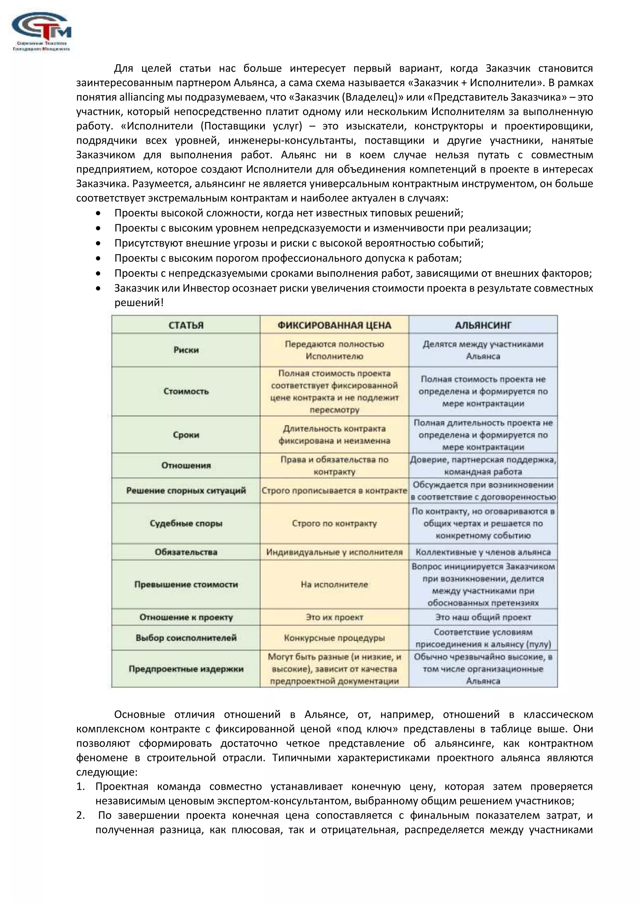 Для целей статьи нас больше интересует первый вариант, когда Заказчик становится
заинтересованным партнером Альянса, а сама схема называется «Заказчик + Исполнители». В рамках
понятия alliancing мы подразумеваем, что «Заказчик (Владелец)» или «Представитель Заказчика» – это
участник, который непосредственно платит одному или нескольким Исполнителям за выполненную
работу. «Исполнители (Поставщики услуг) – это изыскатели, конструкторы и проектировщики,
подрядчики всех уровней, инженеры-консультанты, поставщики и другие участники, нанятые
Заказчиком для выполнения работ. Альянс ни в коем случае нельзя путать с совместным
предприятием, которое создают Исполнители для объединения компетенций в проекте в интересах
Заказчика. Разумеется, альянсинг не является универсальным контрактным инструментом, он больше
соответствует экстремальным контрактам и наиболее актуален в случаях:
 Проекты высокой сложности, когда нет известных типовых решений;
 Проекты с высоким уровнем непредсказуемости и изменчивости при реализации;
 Присутствуют внешние угрозы и риски с высокой вероятностью событий;
 Проекты с высоким порогом профессионального допуска к работам;
 Проекты с непредсказуемыми сроками выполнения работ, зависящими от внешних факторов;
 Заказчик или Инвестор осознает риски увеличения стоимости проекта в результате совместных
решений!
Основные отличия отношений в Альянсе, от, например, отношений в классическом
комплексном контракте с фиксированной ценой «под ключ» представлены в таблице выше. Они
позволяют сформировать достаточно четкое представление об альянсинге, как контрактном
феномене в строительной отрасли. Типичными характеристиками проектного альянса являются
следующие:
1. Проектная команда совместно устанавливает конечную цену, которая затем проверяется
независимым ценовым экспертом-консультантом, выбранному общим решением участников;
2. По завершении проекта конечная цена сопоставляется с финальным показателем затрат, и
полученная разница, как плюсовая, так и отрицательная, распределяется между участниками
 