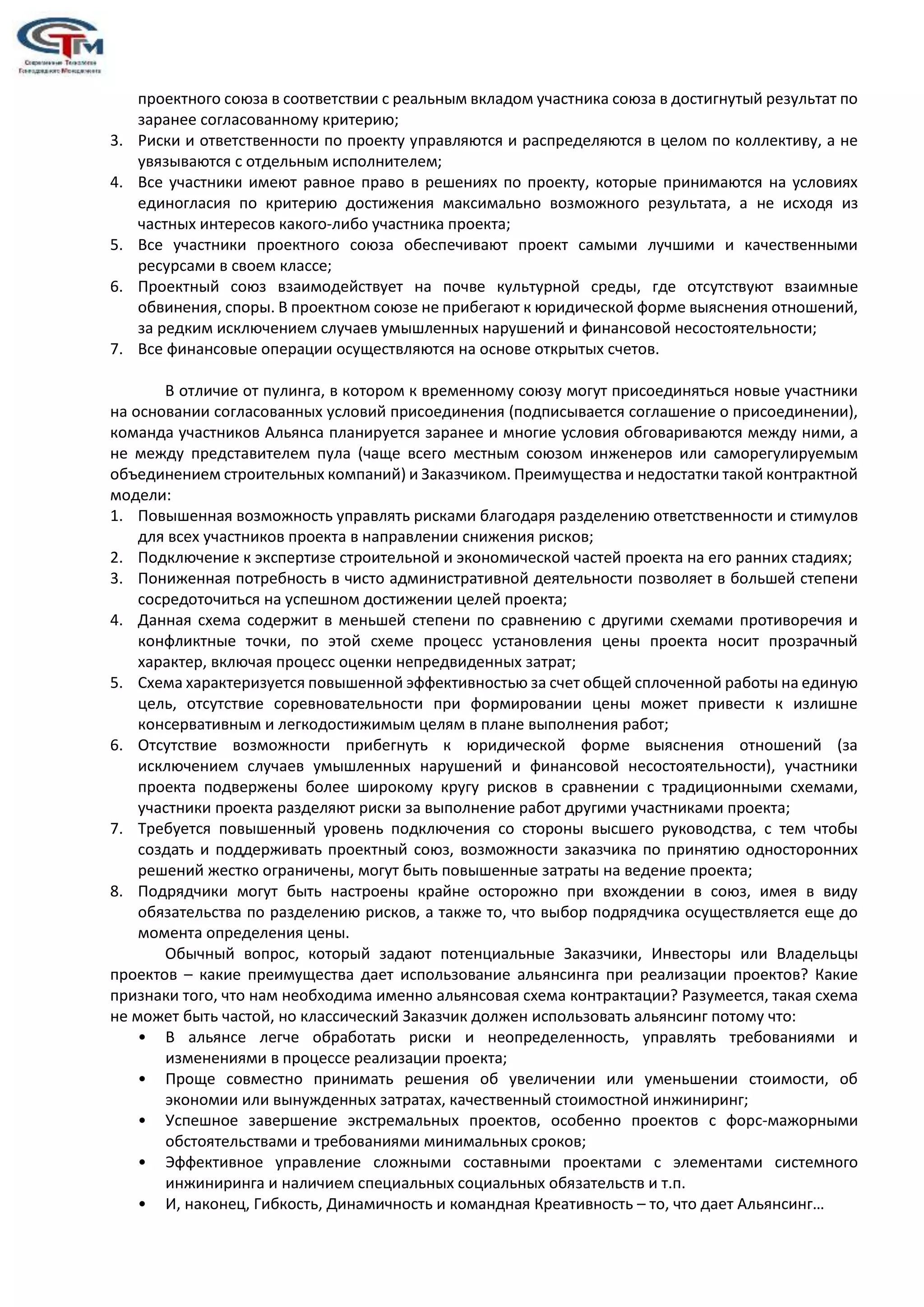 проектного союза в соответствии с реальным вкладом участника союза в достигнутый результат по
заранее согласованному критерию;
3. Риски и ответственности по проекту управляются и распределяются в целом по коллективу, а не
увязываются с отдельным исполнителем;
4. Все участники имеют равное право в решениях по проекту, которые принимаются на условиях
единогласия по критерию достижения максимально возможного результата, а не исходя из
частных интересов какого-либо участника проекта;
5. Все участники проектного союза обеспечивают проект самыми лучшими и качественными
ресурсами в своем классе;
6. Проектный союз взаимодействует на почве культурной среды, где отсутствуют взаимные
обвинения, споры. В проектном союзе не прибегают к юридической форме выяснения отношений,
за редким исключением случаев умышленных нарушений и финансовой несостоятельности;
7. Все финансовые операции осуществляются на основе открытых счетов.
В отличие от пулинга, в котором к временному союзу могут присоединяться новые участники
на основании согласованных условий присоединения (подписывается соглашение о присоединении),
команда участников Альянса планируется заранее и многие условия обговариваются между ними, а
не между представителем пула (чаще всего местным союзом инженеров или саморегулируемым
объединением строительных компаний) и Заказчиком. Преимущества и недостатки такой контрактной
модели:
1. Повышенная возможность управлять рисками благодаря разделению ответственности и стимулов
для всех участников проекта в направлении снижения рисков;
2. Подключение к экспертизе строительной и экономической частей проекта на его ранних стадиях;
3. Пониженная потребность в чисто административной деятельности позволяет в большей степени
сосредоточиться на успешном достижении целей проекта;
4. Данная схема содержит в меньшей степени по сравнению с другими схемами противоречия и
конфликтные точки, по этой схеме процесс установления цены проекта носит прозрачный
характер, включая процесс оценки непредвиденных затрат;
5. Схема характеризуется повышенной эффективностью за счет общей сплоченной работы на единую
цель, отсутствие соревновательности при формировании цены может привести к излишне
консервативным и легкодостижимым целям в плане выполнения работ;
6. Отсутствие возможности прибегнуть к юридической форме выяснения отношений (за
исключением случаев умышленных нарушений и финансовой несостоятельности), участники
проекта подвержены более широкому кругу рисков в сравнении с традиционными схемами,
участники проекта разделяют риски за выполнение работ другими участниками проекта;
7. Требуется повышенный уровень подключения со стороны высшего руководства, с тем чтобы
создать и поддерживать проектный союз, возможности заказчика по принятию односторонних
решений жестко ограничены, могут быть повышенные затраты на ведение проекта;
8. Подрядчики могут быть настроены крайне осторожно при вхождении в союз, имея в виду
обязательства по разделению рисков, а также то, что выбор подрядчика осуществляется еще до
момента определения цены.
Обычный вопрос, который задают потенциальные Заказчики, Инвесторы или Владельцы
проектов – какие преимущества дает использование альянсинга при реализации проектов? Какие
признаки того, что нам необходима именно альянсовая схема контрактации? Разумеется, такая схема
не может быть частой, но классический Заказчик должен использовать альянсинг потому что:
• В альянсе легче обработать риски и неопределенность, управлять требованиями и
изменениями в процессе реализации проекта;
• Проще совместно принимать решения об увеличении или уменьшении стоимости, об
экономии или вынужденных затратах, качественный стоимостной инжиниринг;
• Успешное завершение экстремальных проектов, особенно проектов с форс-мажорными
обстоятельствами и требованиями минимальных сроков;
• Эффективное управление сложными составными проектами с элементами системного
инжиниринга и наличием специальных социальных обязательств и т.п.
• И, наконец, Гибкость, Динамичность и командная Креативность – то, что дает Альянсинг…
 