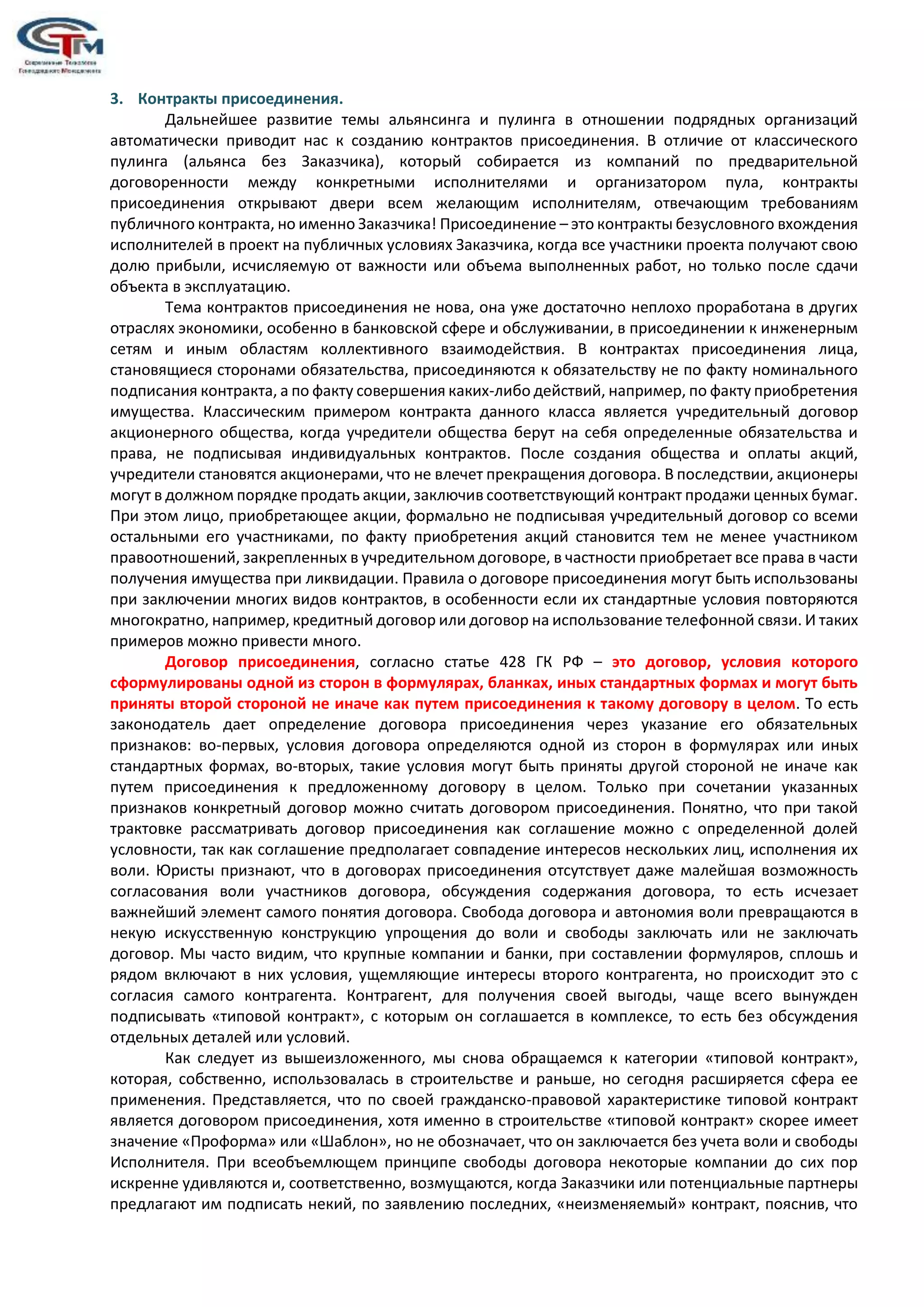 3. Контракты присоединения.
Дальнейшее развитие темы альянсинга и пулинга в отношении подрядных организаций
автоматически приводит нас к созданию контрактов присоединения. В отличие от классического
пулинга (альянса без Заказчика), который собирается из компаний по предварительной
договоренности между конкретными исполнителями и организатором пула, контракты
присоединения открывают двери всем желающим исполнителям, отвечающим требованиям
публичного контракта, но именно Заказчика! Присоединение – это контракты безусловного вхождения
исполнителей в проект на публичных условиях Заказчика, когда все участники проекта получают свою
долю прибыли, исчисляемую от важности или объема выполненных работ, но только после сдачи
объекта в эксплуатацию.
Тема контрактов присоединения не нова, она уже достаточно неплохо проработана в других
отраслях экономики, особенно в банковской сфере и обслуживании, в присоединении к инженерным
сетям и иным областям коллективного взаимодействия. В контрактах присоединения лица,
становящиеся сторонами обязательства, присоединяются к обязательству не по факту номинального
подписания контракта, а по факту совершения каких-либо действий, например, по факту приобретения
имущества. Классическим примером контракта данного класса является учредительный договор
акционерного общества, когда учредители общества берут на себя определенные обязательства и
права, не подписывая индивидуальных контрактов. После создания общества и оплаты акций,
учредители становятся акционерами, что не влечет прекращения договора. В последствии, акционеры
могут в должном порядке продать акции, заключив соответствующий контракт продажи ценных бумаг.
При этом лицо, приобретающее акции, формально не подписывая учредительный договор со всеми
остальными его участниками, по факту приобретения акций становится тем не менее участником
правоотношений, закрепленных в учредительном договоре, в частности приобретает все права в части
получения имущества при ликвидации. Правила о договоре присоединения могут быть использованы
при заключении многих видов контрактов, в особенности если их стандартные условия повторяются
многократно, например, кредитный договор или договор на использование телефонной связи. И таких
примеров можно привести много.
Договор присоединения, согласно статье 428 ГК РФ – это договор, условия которого
сформулированы одной из сторон в формулярах, бланках, иных стандартных формах и могут быть
приняты второй стороной не иначе как путем присоединения к такому договору в целом. То есть
законодатель дает определение договора присоединения через указание его обязательных
признаков: во-первых, условия договора определяются одной из сторон в формулярах или иных
стандартных формах, во-вторых, такие условия могут быть приняты другой стороной не иначе как
путем присоединения к предложенному договору в целом. Только при сочетании указанных
признаков конкретный договор можно считать договором присоединения. Понятно, что при такой
трактовке рассматривать договор присоединения как соглашение можно с определенной долей
условности, так как соглашение предполагает совпадение интересов нескольких лиц, исполнения их
воли. Юристы признают, что в договорах присоединения отсутствует даже малейшая возможность
согласования воли участников договора, обсуждения содержания договора, то есть исчезает
важнейший элемент самого понятия договора. Свобода договора и автономия воли превращаются в
некую искусственную конструкцию упрощения до воли и свободы заключать или не заключать
договор. Мы часто видим, что крупные компании и банки, при составлении формуляров, сплошь и
рядом включают в них условия, ущемляющие интересы второго контрагента, но происходит это с
согласия самого контрагента. Контрагент, для получения своей выгоды, чаще всего вынужден
подписывать «типовой контракт», с которым он соглашается в комплексе, то есть без обсуждения
отдельных деталей или условий.
Как следует из вышеизложенного, мы снова обращаемся к категории «типовой контракт»,
которая, собственно, использовалась в строительстве и раньше, но сегодня расширяется сфера ее
применения. Представляется, что по своей гражданско-правовой характеристике типовой контракт
является договором присоединения, хотя именно в строительстве «типовой контракт» скорее имеет
значение «Проформа» или «Шаблон», но не обозначает, что он заключается без учета воли и свободы
Исполнителя. При всеобъемлющем принципе свободы договора некоторые компании до сих пор
искренне удивляются и, соответственно, возмущаются, когда Заказчики или потенциальные партнеры
предлагают им подписать некий, по заявлению последних, «неизменяемый» контракт, пояснив, что
 