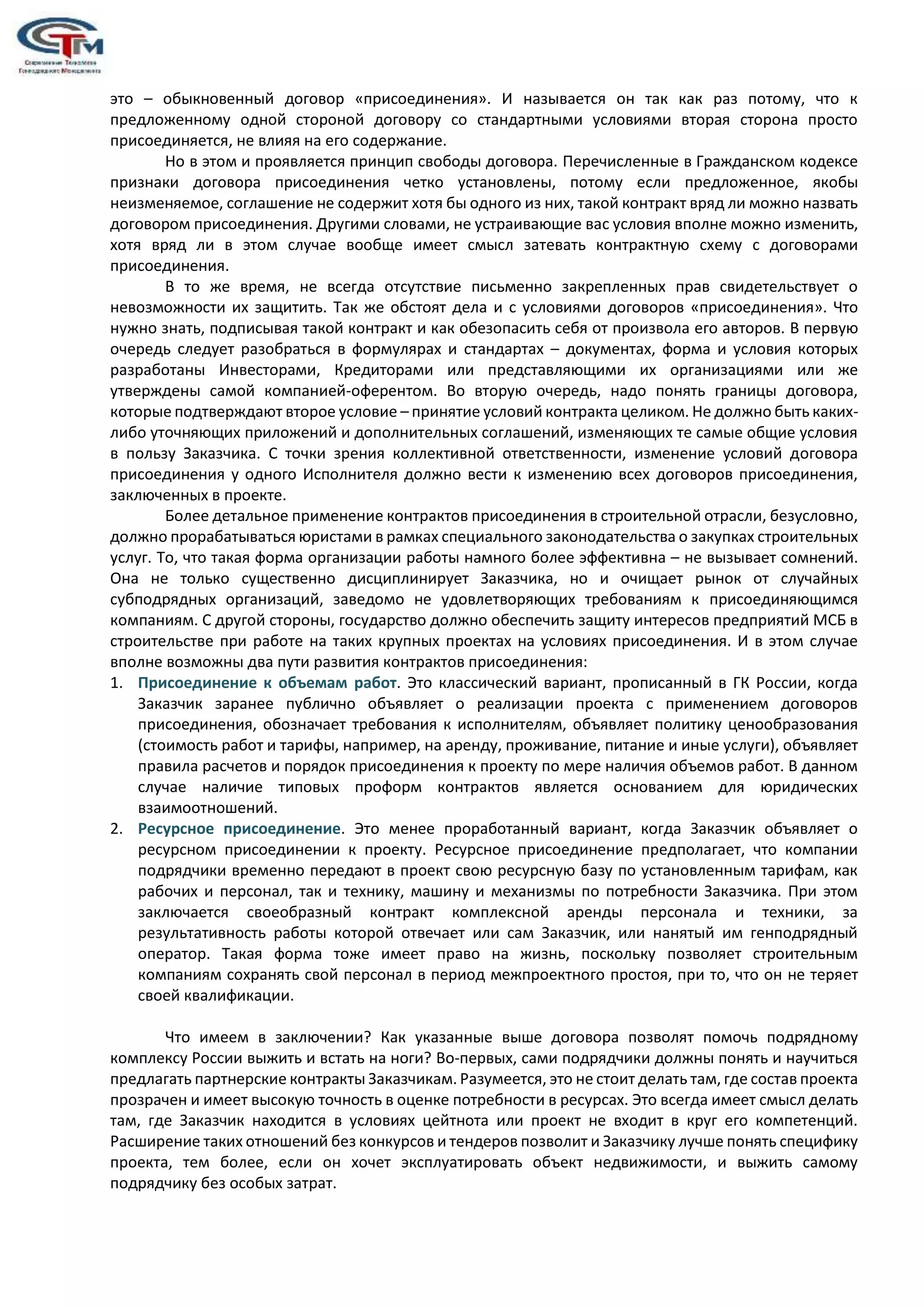 это – обыкновенный договор «присоединения». И называется он так как раз потому, что к
предложенному одной стороной договору со стандартными условиями вторая сторона просто
присоединяется, не влияя на его содержание.
Но в этом и проявляется принцип свободы договора. Перечисленные в Гражданском кодексе
признаки договора присоединения четко установлены, потому если предложенное, якобы
неизменяемое, соглашение не содержит хотя бы одного из них, такой контракт вряд ли можно назвать
договором присоединения. Другими словами, не устраивающие вас условия вполне можно изменить,
хотя вряд ли в этом случае вообще имеет смысл затевать контрактную схему с договорами
присоединения.
В то же время, не всегда отсутствие письменно закрепленных прав свидетельствует о
невозможности их защитить. Так же обстоят дела и с условиями договоров «присоединения». Что
нужно знать, подписывая такой контракт и как обезопасить себя от произвола его авторов. В первую
очередь следует разобраться в формулярах и стандартах – документах, форма и условия которых
разработаны Инвесторами, Кредиторами или представляющими их организациями или же
утверждены самой компанией-оферентом. Во вторую очередь, надо понять границы договора,
которые подтверждают второе условие – принятие условий контракта целиком. Не должно быть каких-
либо уточняющих приложений и дополнительных соглашений, изменяющих те самые общие условия
в пользу Заказчика. С точки зрения коллективной ответственности, изменение условий договора
присоединения у одного Исполнителя должно вести к изменению всех договоров присоединения,
заключенных в проекте.
Более детальное применение контрактов присоединения в строительной отрасли, безусловно,
должно прорабатываться юристами в рамках специального законодательства о закупках строительных
услуг. То, что такая форма организации работы намного более эффективна – не вызывает сомнений.
Она не только существенно дисциплинирует Заказчика, но и очищает рынок от случайных
субподрядных организаций, заведомо не удовлетворяющих требованиям к присоединяющимся
компаниям. С другой стороны, государство должно обеспечить защиту интересов предприятий МСБ в
строительстве при работе на таких крупных проектах на условиях присоединения. И в этом случае
вполне возможны два пути развития контрактов присоединения:
1. Присоединение к объемам работ. Это классический вариант, прописанный в ГК России, когда
Заказчик заранее публично объявляет о реализации проекта с применением договоров
присоединения, обозначает требования к исполнителям, объявляет политику ценообразования
(стоимость работ и тарифы, например, на аренду, проживание, питание и иные услуги), объявляет
правила расчетов и порядок присоединения к проекту по мере наличия объемов работ. В данном
случае наличие типовых проформ контрактов является основанием для юридических
взаимоотношений.
2. Ресурсное присоединение. Это менее проработанный вариант, когда Заказчик объявляет о
ресурсном присоединении к проекту. Ресурсное присоединение предполагает, что компании
подрядчики временно передают в проект свою ресурсную базу по установленным тарифам, как
рабочих и персонал, так и технику, машину и механизмы по потребности Заказчика. При этом
заключается своеобразный контракт комплексной аренды персонала и техники, за
результативность работы которой отвечает или сам Заказчик, или нанятый им генподрядный
оператор. Такая форма тоже имеет право на жизнь, поскольку позволяет строительным
компаниям сохранять свой персонал в период межпроектного простоя, при то, что он не теряет
своей квалификации.
Что имеем в заключении? Как указанные выше договора позволят помочь подрядному
комплексу России выжить и встать на ноги? Во-первых, сами подрядчики должны понять и научиться
предлагать партнерские контракты Заказчикам. Разумеется, это не стоит делать там, где состав проекта
прозрачен и имеет высокую точность в оценке потребности в ресурсах. Это всегда имеет смысл делать
там, где Заказчик находится в условиях цейтнота или проект не входит в круг его компетенций.
Расширение таких отношений без конкурсов и тендеров позволит и Заказчику лучше понять специфику
проекта, тем более, если он хочет эксплуатировать объект недвижимости, и выжить самому
подрядчику без особых затрат.
 
