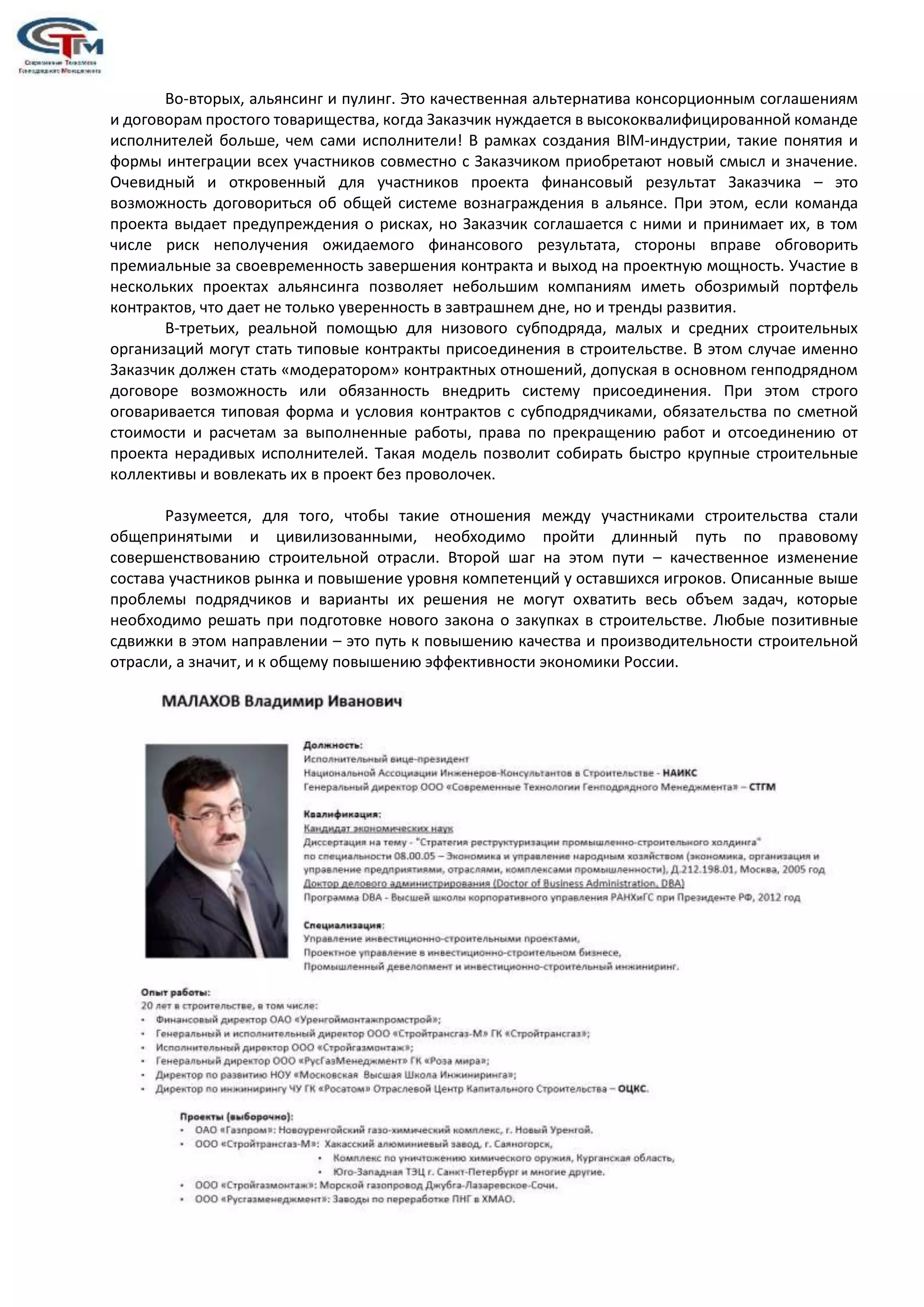 Во-вторых, альянсинг и пулинг. Это качественная альтернатива консорционным соглашениям
и договорам простого товарищества, когда Заказчик нуждается в высококвалифицированной команде
исполнителей больше, чем сами исполнители! В рамках создания BIM-индустрии, такие понятия и
формы интеграции всех участников совместно с Заказчиком приобретают новый смысл и значение.
Очевидный и откровенный для участников проекта финансовый результат Заказчика – это
возможность договориться об общей системе вознаграждения в альянсе. При этом, если команда
проекта выдает предупреждения о рисках, но Заказчик соглашается с ними и принимает их, в том
числе риск неполучения ожидаемого финансового результата, стороны вправе обговорить
премиальные за своевременность завершения контракта и выход на проектную мощность. Участие в
нескольких проектах альянсинга позволяет небольшим компаниям иметь обозримый портфель
контрактов, что дает не только уверенность в завтрашнем дне, но и тренды развития.
В-третьих, реальной помощью для низового субподряда, малых и средних строительных
организаций могут стать типовые контракты присоединения в строительстве. В этом случае именно
Заказчик должен стать «модератором» контрактных отношений, допуская в основном генподрядном
договоре возможность или обязанность внедрить систему присоединения. При этом строго
оговаривается типовая форма и условия контрактов с субподрядчиками, обязательства по сметной
стоимости и расчетам за выполненные работы, права по прекращению работ и отсоединению от
проекта нерадивых исполнителей. Такая модель позволит собирать быстро крупные строительные
коллективы и вовлекать их в проект без проволочек.
Разумеется, для того, чтобы такие отношения между участниками строительства стали
общепринятыми и цивилизованными, необходимо пройти длинный путь по правовому
совершенствованию строительной отрасли. Второй шаг на этом пути – качественное изменение
состава участников рынка и повышение уровня компетенций у оставшихся игроков. Описанные выше
проблемы подрядчиков и варианты их решения не могут охватить весь объем задач, которые
необходимо решать при подготовке нового закона о закупках в строительстве. Любые позитивные
сдвижки в этом направлении – это путь к повышению качества и производительности строительной
отрасли, а значит, и к общему повышению эффективности экономики России.
 