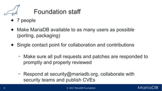 © 2017 MariaDB Foundation6 * *
Foundation staff
● 7 people
● Make MariaDB available to as many users as possible
(porting, packaging)
● Single contact point for collaboration and contributions
– Make sure all pull requests and patches are responded to
promptly and properly reviewed
– Respond at security@mariadb.org, collaborate with
security teams and publish CVEs
 