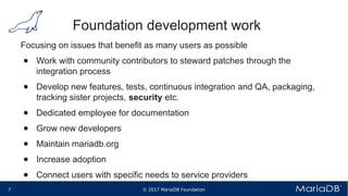 © 2017 MariaDB Foundation7 * *
Foundation development work
Focusing on issues that benefit as many users as possible
● Work with community contributors to steward patches through the
integration process
● Develop new features, tests, continuous integration and QA, packaging,
tracking sister projects, security etc.
● Dedicated employee for documentation
● Grow new developers
● Maintain mariadb.org
● Increase adoption
● Connect users with specific needs to service providers
 