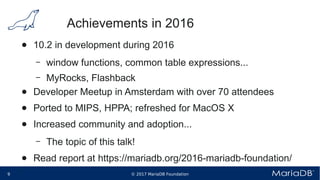 © 2017 MariaDB Foundation9 * *
Achievements in 2016
● 10.2 in development during 2016
– window functions, common table expressions...
– MyRocks, Flashback
● Developer Meetup in Amsterdam with over 70 attendees
● Ported to MIPS, HPPA; refreshed for MacOS X
● Increased community and adoption...
– The topic of this talk!
● Read report at https://mariadb.org/2016-mariadb-foundation/
 