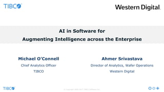 AI in Software for
Augmenting Intelligence across the Enterprise
© Copyright 2000-2017 TIBCO Software Inc.
Michael O’Connell
Chief Analytics Officer
TIBCO
Ahmer Srivastava
Director of Analytics, Wafer Operations
Western Digital
 