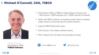 • Chief Analytics Officer atTIBCO, a Global Software Company with
> $1B revenue, >3,000 employees and >10,000 customers worldwide.
• Works withTIBCO customers and analytics product teams to develop
analytic solutions and provide input for product evolution.
• Leads theTIBCO Data Science team.
• Over 20 years in the analytics software industry.
• PhD in Statistics from NC State University,Adjunct Faculty.
Michael O’Connell
Chief Analytics Officer
TIBCO Software
moconnell@tibco.com @MichOConnell
Michael O’Connell, CAO, TIBCO
© Copyright 2000-2017 TIBCO Software Inc.
 